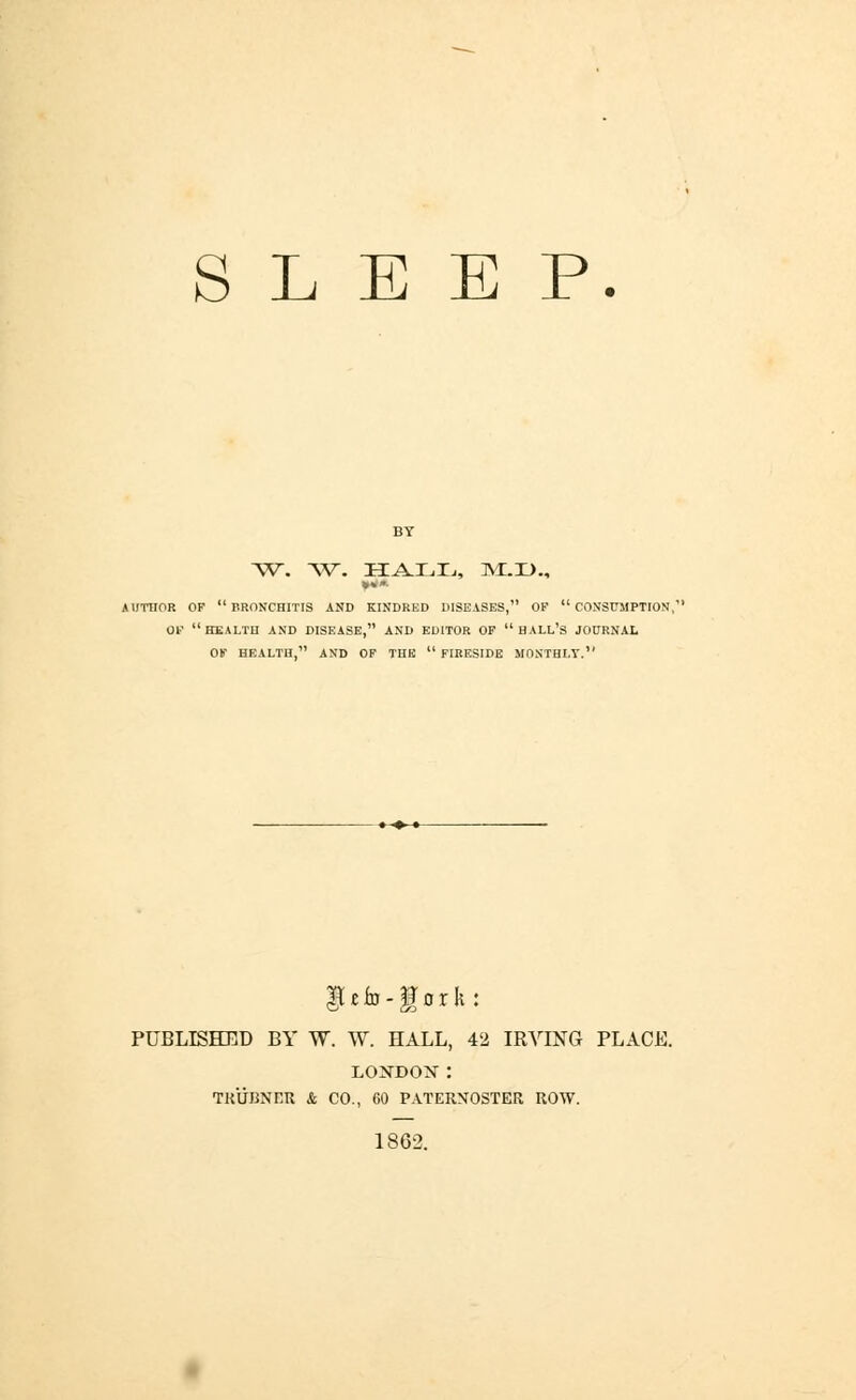 SLEEP. BY ~w. W. ha.jl.Tj, m:.d., **» AUTHOR OF BRONCHITIS AND KINDRED DISEASES, OP CONSUMPTION,' OF health and disease, and editor op hall's JOURNAL Ob' HEALTH, AND OP THE FIRESIDE MONTHLY. §[ £ in - ff o r It PUBLISHED BY W. W. HALL, 42 IRVING PLACE. LOSTDOX : TR17BNER & CO., 60 PATERNOSTER ROW. 1862.