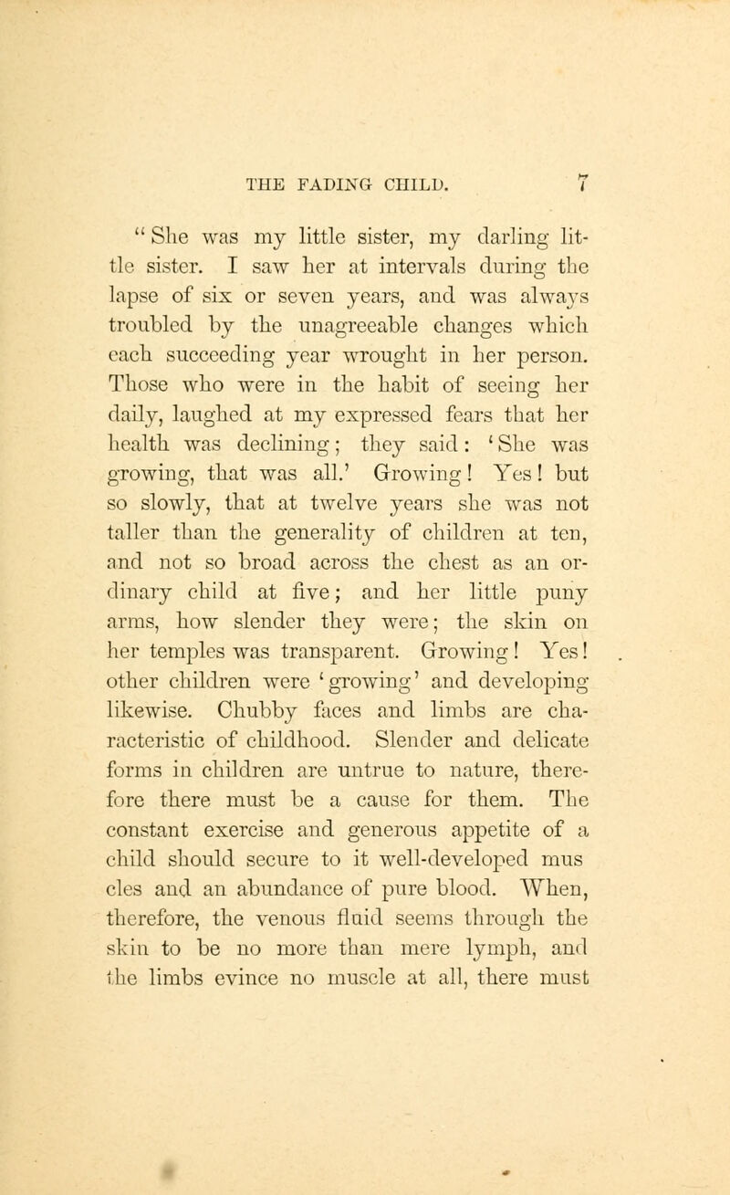 She was my little sister, my darling lit- tle sister. I saw her at intervals during the lapse of six or seven years, and was alwaj's troubled by the unagreeable changes which each succeeding year wrought in her person. Those who were in the habit of seeing her daily, laughed at my expressed fears that her health was declining; they said: ' She was growing, that was all.' Growing! Yes! but so slowly, that at twelve years she was not taller than the generality of children at ten, and not so broad across the chest as an or- dinary child at five; and her little puny arras, how slender they were; the skin on her temples was transparent. Growing ! Yes! other children were 'growing' and developing likewise. Chubby faces and limbs are cha- racteristic of childhood. Slender and delicate forms in children are untrue to nature, there- fore there must be a cause for thern. The constant exercise and generous appetite of a child should secure to it well-developed mus cles and an abundance of pure blood. When, therefore, the venous fluid seems through the skin to be no more than mere lymph, and the limbs evince no muscle at all, there must