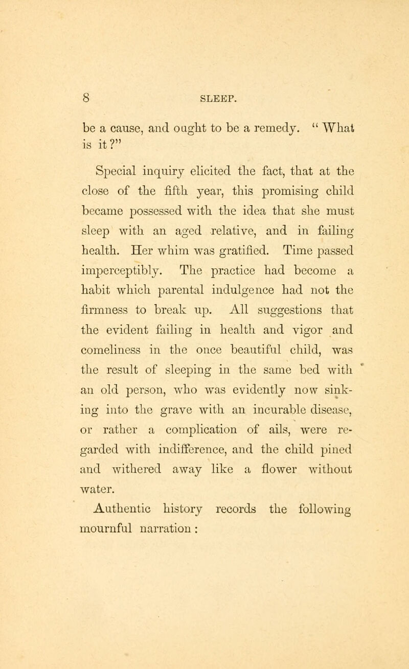 be a cause, and ought to be a remedy.  What is it? Special inquiry elicited the fact, that at the close of the fifth year, this promising child became possessed with the idea that she must sleep with an aged relative, and in failing health. Her whim was gratified. Time passed imperceptibly. The practice had become a habit which parental indulgence had not the firmness to break up. All suggestions that the evident failing in health and vigor and comeliness in the once beautiful child, was the result of sleeping in the same bed with an old person, who was evidently now sink- ing into the grave with an incurable disease, or rather a complication of ails, were re- garded with indifference, and the child pined and withered away like a flower without water. Authentic history records the following mournful narration :