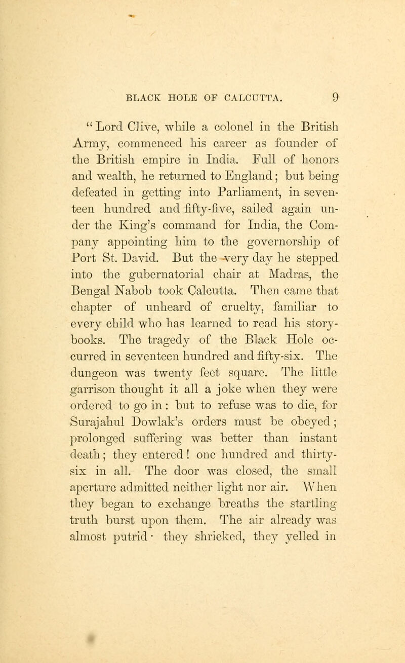 Lord Clive, while a colonel in the British Army, commenced his career as founder of the British empire in India. Full of honors and wealth, he returned to England; but being defeated in getting into Parliament, in seven- teen hundred and fifty-five, sailed again un- der the King's command for India, the Com- pany appointing him to the governorship of Port St. David. But the very day he stepped into the gubernatorial chair at Madras, the Bengal Nabob took Calcutta. Then came that chapter of unheard of cruelty, familiar to every child who has learned to read his story- books. The tragedy of the Black Hole oc- curred in seventeen hundred and fifty-six. The dungeon was twenty feet square. The little garrison thought it all a joke when they were ordered to go in: but to refuse was to die, for Surajahul Dowlak's orders must be obeyed; prolonged suffering was better than instant death; they entered! one hundred and thirty- six in all. The door was closed, the small aperture admitted neither light nor air. When they began to exchange breaths the startling truth burst upon them. The air already was almost putrid ■ they shrieked, they yelled in