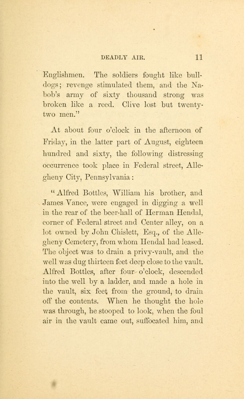 Englishmen. The soldiers fought like bull- dogs; revenge stimulated them, and the Na- bob's army of sixty thousand strong was broken like a reed. CHve lost but twenty- two men. At about four o'clock in the afternoon of Friday, in the latter part of August, eighteen hundred and sixty, the following distressing occurrence took place in Federal street, Alle- gheny City, Pennsylvania:  Alfred Bottles, William his brother, and James Yance, were engaged in digging a well in the rear of the beer-hall of Herman Hendal, corner of Federal street and Center alley, on a lot owned by John Chislett, Esq., of the Alle- gheny Cemetery, from whom Hendal had leased. The object was to drain a privy-vault, and the well was dug thirteen feet deep close to the vault. Alfred Bottles, after four o'clock, descended into the well by a ladder, and made a hole in the vault, six feet from the ground, to drain off the contents. When he thought the hole was through, he stooped to look, when the foul air in the vault came out, suffocated him, and