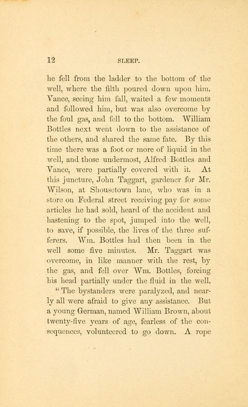 he fell from the ladder to the bottom of the well, where the filth poured down upon him. Yance, seeing him fall, waited a few moments and followed him, but was also overcome by the foul gas, and fell to the bottom. William Bottles next went down to the assistance of the others, and shared the same fate. By this time there was a foot or more of liquid in the well, and those undermost, Alfred Bottles and Yance, were partially covered with it. At this juncture, John Taggart, gardener for Mr. Wilson, at Shousetown lane, who was in a store on Federal street receiving pay for some articles he had sold, heard of the accident and hastening to the spot, jumped into the well, to save, if possible, the lives of the three suf- ferers. Wm. Bottles had then been in the well some five minutes. Mr. Taggart was overcome, in like manner with the rest, by the gas, and fell over Wm. Bottles, forcing his head partially under the fluid in the well.  The bystanders were paralyzed, and near- ly all were afraid to give any assistance. But a young German, named William Brown, about twenty-five years of age, fearless of the con- sequences, volunteered to go down. A rope