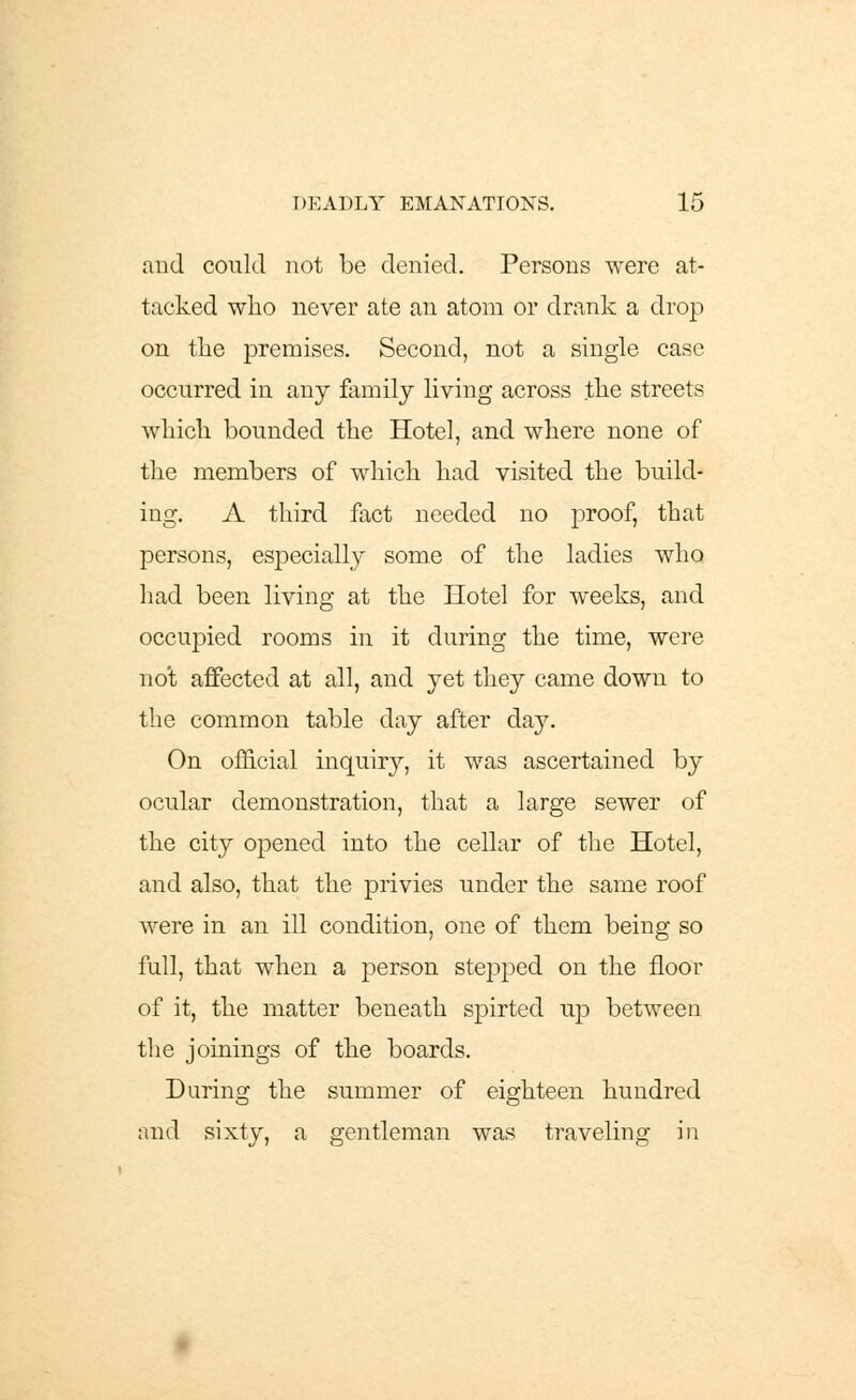 and could not be denied. Persons were at- tacked who never ate an atom or drank a drop on the premises. Second, not a single case occurred in any family living across the streets which bounded the Hotel, and where none of the members of which had visited the build- ing. A third fact needed no proof, that persons, especially some of the ladies who had been living at the Hotel for weeks, and occupied rooms in it during the time, were not affected at all, and yet they came down to the common table day after day. On official inquiry, it was ascertained by ocular demonstration, that a large sewer of the city opened into the cellar of the Hotel, and also, that the privies under the same roof were in an ill condition, one of them being so full, that when a person stepped on the floor of it, the matter beneath spirted up between the joinings of the boards. During the summer of eighteen hundred and sixty, a gentleman was traveling in