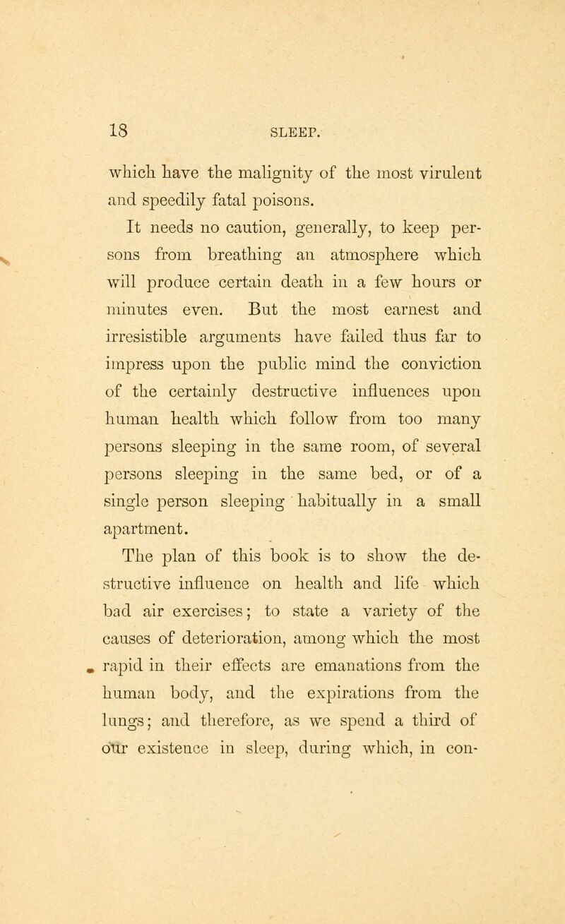 which have the malignity of the most virulent and speedily fatal poisons. It needs no caution, generally, to keep per- sons from breathing an atmosphere which will produce certain death in a few hours or minutes even. But the most earnest and irresistible arguments have failed thus far to impress upon the public mind the conviction of the certainly destructive influences upon human health which follow from too many persons sleeping in the same room, of several persons sleeping in the same bed, or of a single person sleeping habitually in a small apartment. The plan of this book is to show the de- structive influence on health and life which bad air exercises; to state a variety of the causes of deterioration, among which the most rapid in their effects are emanations from the human body, and the expirations from the lungs; and therefore, as we spend a third of our existence in sleep, during which, in con-