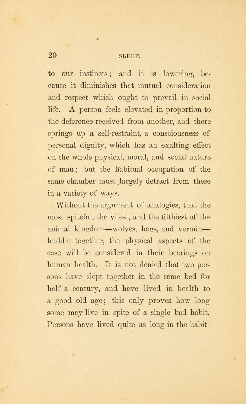 to our instincts; and it is lowering, be- cause it diminishes that mutual consideration and respect which ought to prevail in social life. A person feels elevated in proportion to the deference received from another, and there springs up a self-restraint, a consciousness of personal dignity, which has an exalting effect on the whole physical, moral, and social nature of man; but the habitual occupation of the same chamber must .largely detract from these in a variety of ways. Without the argument of analogies, that the most spiteful, the vilest, and the filthiest of the animal kingdom—wolves, hogs, and vermin— huddle together, the physical aspects of the case will be considered in their bearings on human health. It is not denied that two per- sons have slept together in the same bed for half a century, and have lived in health to a good old age; this only proves how long some may live in spite of a single bad habit. Persons have lived quite as long in the habit-