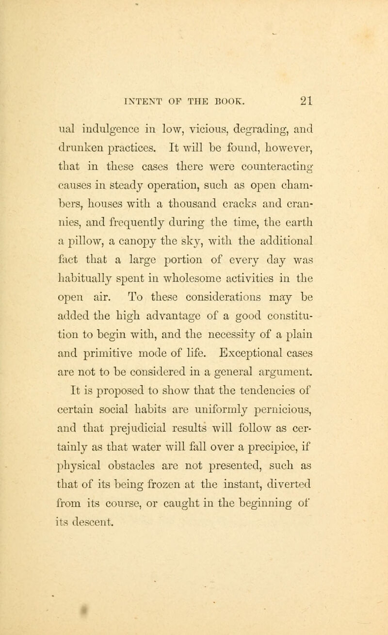 ual indulgence in low, vicious, degrading, and drunken practices. It will be found, however, that in these cases there were counteracting causes in steady operation, such as open cham- bers, houses with a thousand cracks and cran- nies, and frequently during the time, the earth a pillow, a canopy the sky, with the additional fact that a large portion of every day was habitually spent in wholesome activities in the open air. To these considerations may be added the high advantage of a good constitu- tion to begin with, and the necessity of a plain and primitive mode of life. Exceptional cases are not to be considered in a general argument. It is proposed to show that the tendencies of certain social habits are uniformly pernicious, and that prejudicial results will follow as cer- tainly as that water will fall over a precipice, if physical obstacles are not presented, such as that of its being frozen at the instant, diverted from its course, or caught in the beginning of its descent.