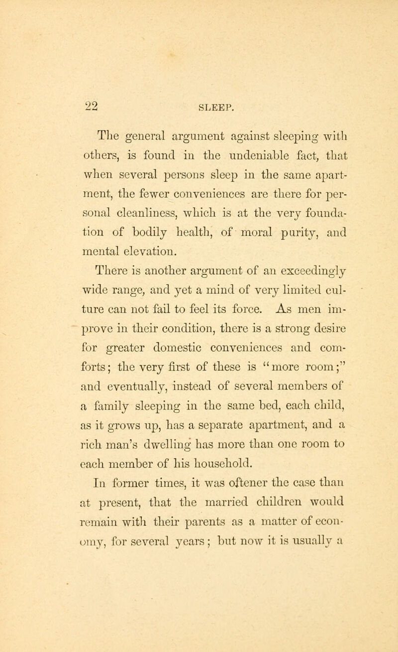 The general argument against sleeping with others, is found in the undeniable fact, that when several persons sleep in the same apart- ment, the fewer conveniences are there for per- sonal cleanliness, which is at the very founda- tion of bodily health, of moral purity, and mental elevation. There is another argument of an exceedingly wide range, and yet a mind of very limited cul- ture can not fail to feel its force. As men im- prove in their condition, there is a strong desire for greater domestic conveniences and com- forts; the very first of these is more room; and eventually, instead of several members of a family sleeping in the same bed, each, child, as it grows up, has a separate apartment, and a rich man's dwelling has more than one room to each member of his household. In former times, it was oftener the case than at present, that the married children would remain with their parents as a matter of econ- omy, for several years ; but now it is usually a