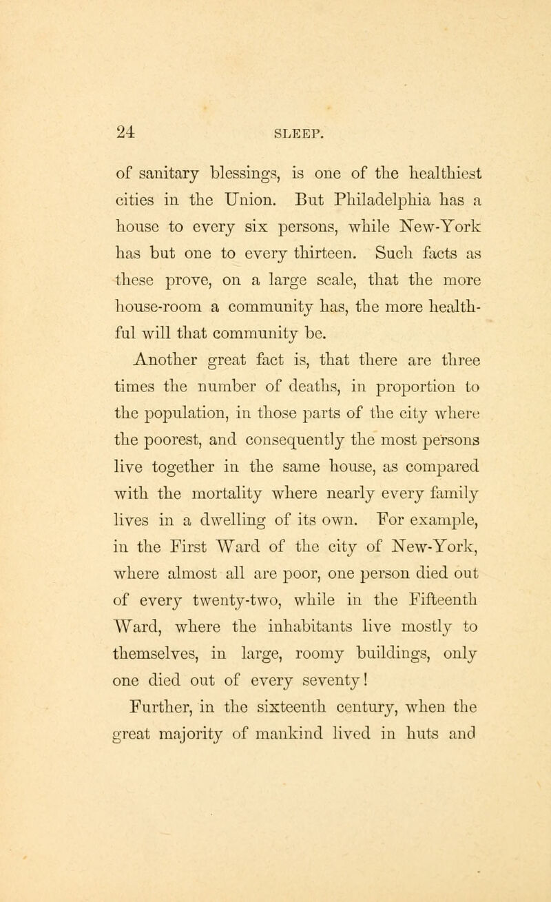 of sanitary blessings, is one of the healthiest cities in the Union. But Philadelphia has a house to every six persons, while New-York has but one to every thirteen. Such facts as these prove, on a large scale, that the more house-room a community has, the more health- ful will that community be. Another great fact is, that there are three times the number of deaths, in proportion to the population, in those parts of the city where the poorest, and consequently the most persons live together in the same house, as compared with the mortality where nearly every family lives in a dwelling of its own. For example, in the First Ward of the city of New-York, where almost all are poor, one person died out of every twenty-two, while in the Fifteenth Ward, where the inhabitants live mostly to themselves, in large, roomy buildings, only one died out of every seventy! Further, in the sixteenth century, when the great majority of mankind lived in huts and