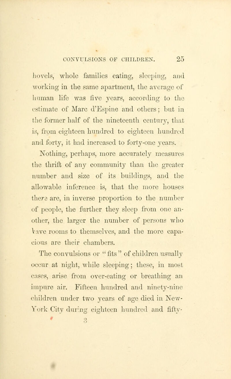 hovels, whole families eating, sleeping, and working in the same apartment, the average oi human life was five years, according to the estimate of Marc d'Espine and others; but in the former half of the nineteenth century, that is, from eighteen hundred to eighteen hundred and forty, it had increased to forty-one years. Nothing, perhaps, more accurately measures the thrift of any community than the greater number and size of its buildings, and the allowable inference is, that the more houses there are, in inverse proportion to the number of people, the further they sleep from one an- other, the larger the number of persons who Vave rooms to themselves, and the more capa- cious are their chambers. The convulsions or fits of children usually occur at night, while sleeping; these, in most cases, arise from over-eating or breathing an impure air. Fifteen hundred and ninety-nine children under two years of age died in New- York City during eighteen hundred and fifty-