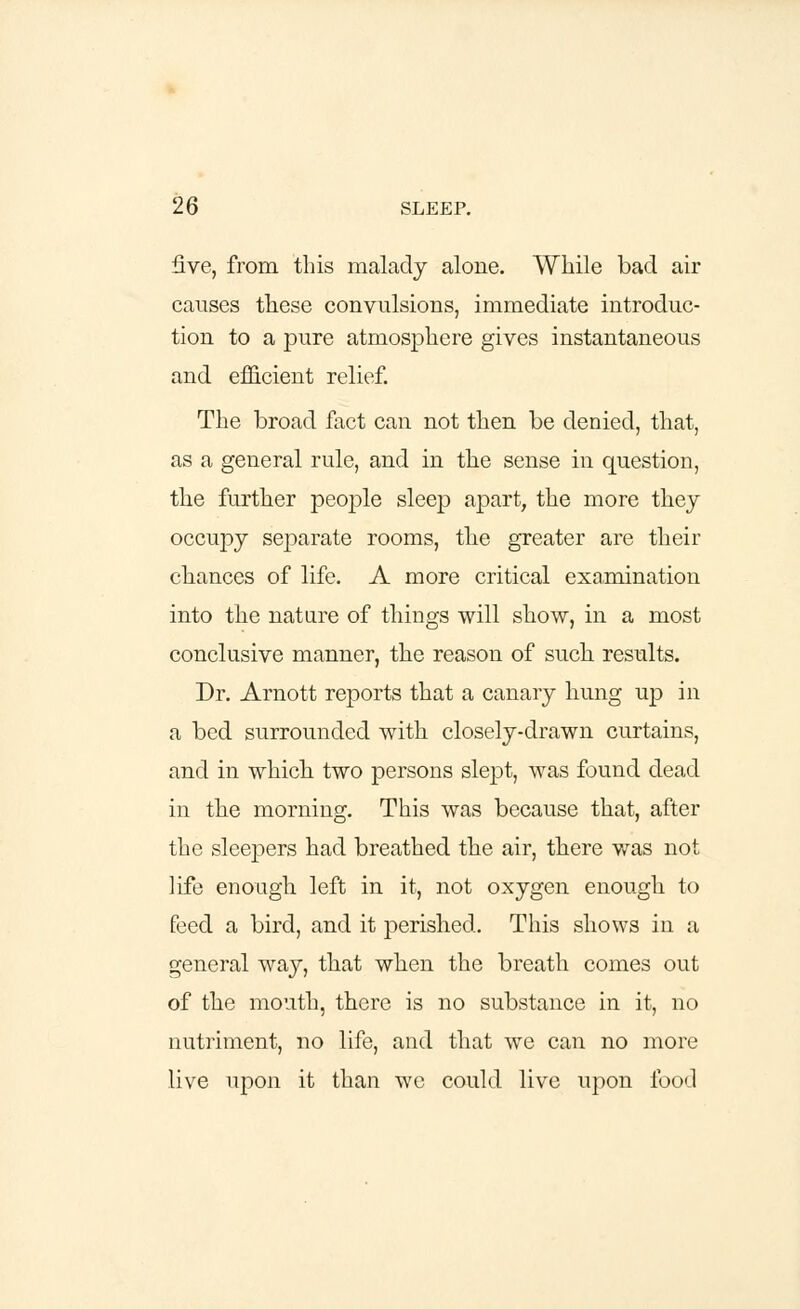 five, from this malady alone. While bad air causes these convulsions, immediate introduc- tion to a pure atmosphere gives instantaneous and efficient relief. The broad fact can not then be denied, that, as a general rule, and in the sense in question, the further people sleep apart, the more thej occupy separate rooms, the greater are their chances of life. A more critical examination into the nature of things will show, in a most conclusive manner, the reason of such results. Dr. Arnott reports that a canary hung up in a bed surrounded with closely-drawn curtains, and in which two persons slept, was found dead in the morning. This was because that, after the sleepers had breathed the air, there was not life enough left in it, not oxygen enough to feed a bird, and it perished. This shows in a general way, that when the breath comes out of the mouth, there is no substance in it, no nutriment, no life, and that we can no more live upon it than we could live upon food