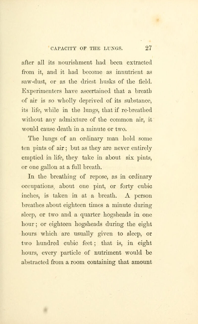 after all its nourishment had been extracted from it, and it had become as innutrient as saw-dust, or as the driest husks of the field. Experimenters have ascertained that a breath of air is so wholly deprived of its substance, its life, while in the lungs, that if re-breathed without any admixture of the common air, it would cause death in a minute or two. The lungs of an ordinary man hold some ten pints of air; but as they are never entirely emptied in life, they take in about six pints, or one gallon at a full breath. In the breathing of repose, as in ordinary occupations, about one pint, or forty cubic inches, is taken in at a breath. A person breathes about eighteen times a minute during sleep, or two and a quarter hogsheads in one hour; or eighteen hogsheads during the eight hours which are usually given to sleep, or two hundred cubic feet; that is, in eight hours, every particle of nutriment would be abstracted from a room containing that amount