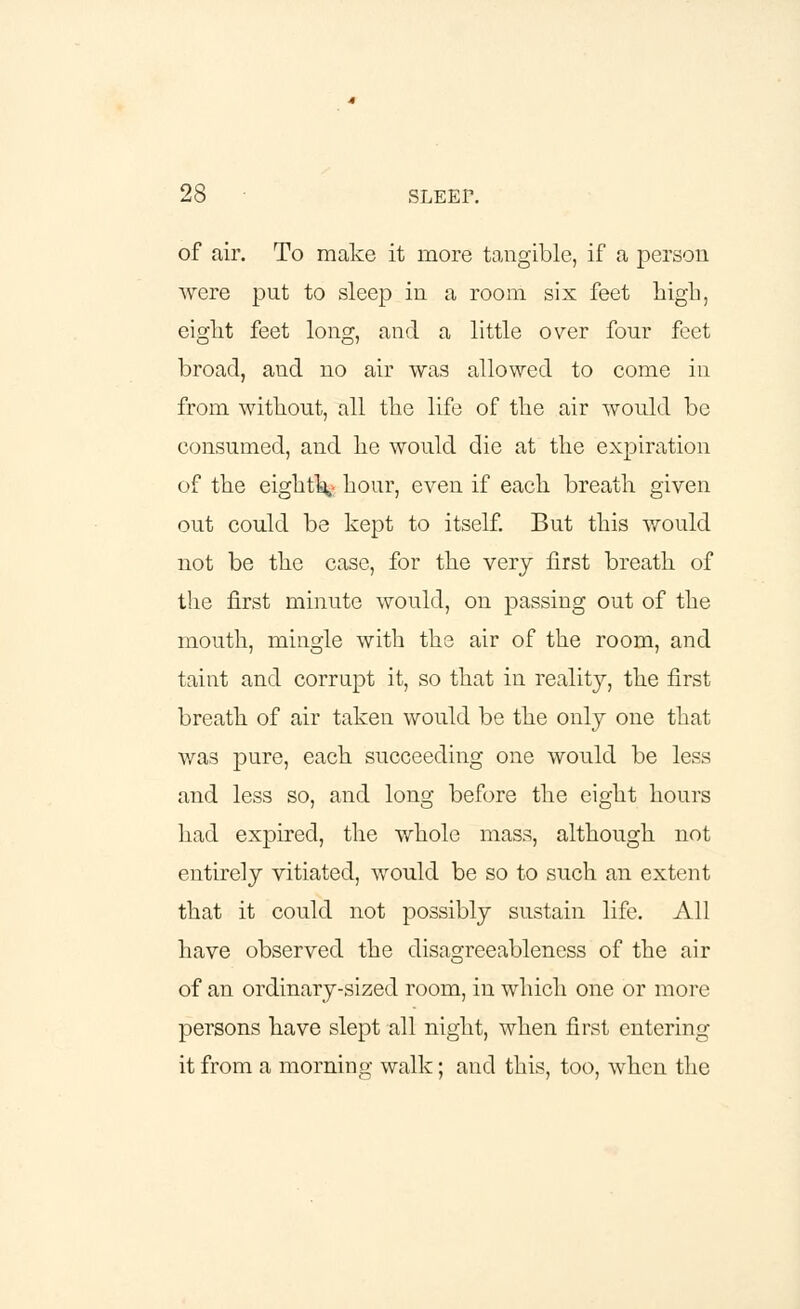 of air. To make it more tangible, if a person were put to sleep in a room six feet high, eight feet long, and a little over four feet broad, and no air was allowed to come in from without, all the life of the air would be consumed, and he would die at the expiration of the eighty hour, even if each breath given out could be kept to itself. But this would not be the case, for the very first breath of the first minute would, on passing out of the mouth, mingle with the air of the room, and taint and corrupt it, so that in reality, the first breath of air taken would be the only one that was pure, each succeeding one would be less and less so, and long before the eight hours had expired, the whole mass, although not entirely vitiated, would be so to such an extent that it could not possibly sustain life. All have observed the disagreeableness of the air of an ordinary-sized room, in which one or more persons have slept all night, when first entering it from a morning walk; and this, too, when the