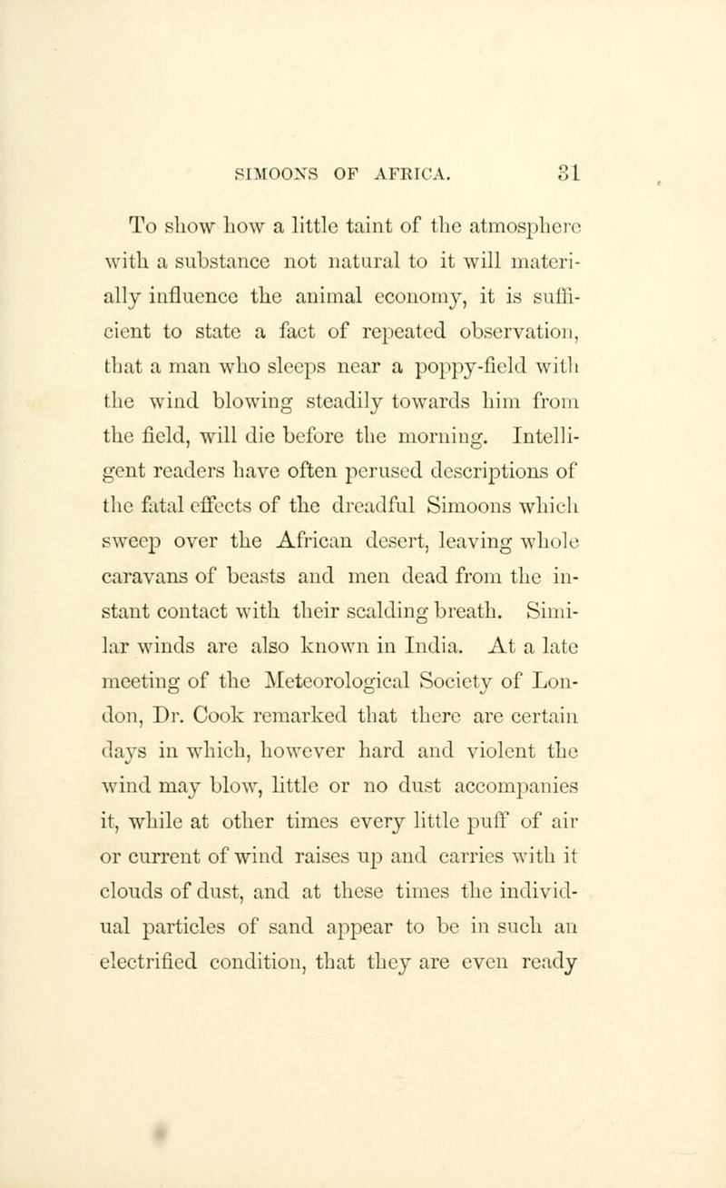 To show liow a little taint of the atmosphere with a substance not natural to it will materi- ally influence the animal economy, it is suffi- cient to state a fact of repeated observation, that a man who sleeps near a poppy-field with the wind blowing steadily towards him from the field, will die before the morning. Intelli- gent readers have often perused descriptions of the fatal effects of the dreadful Simoons which sweep over the African desert, leaving whole caravans of beasts and men dead from the in- stant contact with their scalding breath. Simi- lar winds are also known in India. At a late meeting of the Meteorological Society of Lon- don, Dr. Cook remarked that there are certain days in which, however hard and violent the wind may blow, little or no dust accompanies it, while at other times every little puff of air or current of wind raises up and carries with it clouds of dust, and at these times the individ- ual particles of sand appear to be in such an electrified condition, that they are even ready