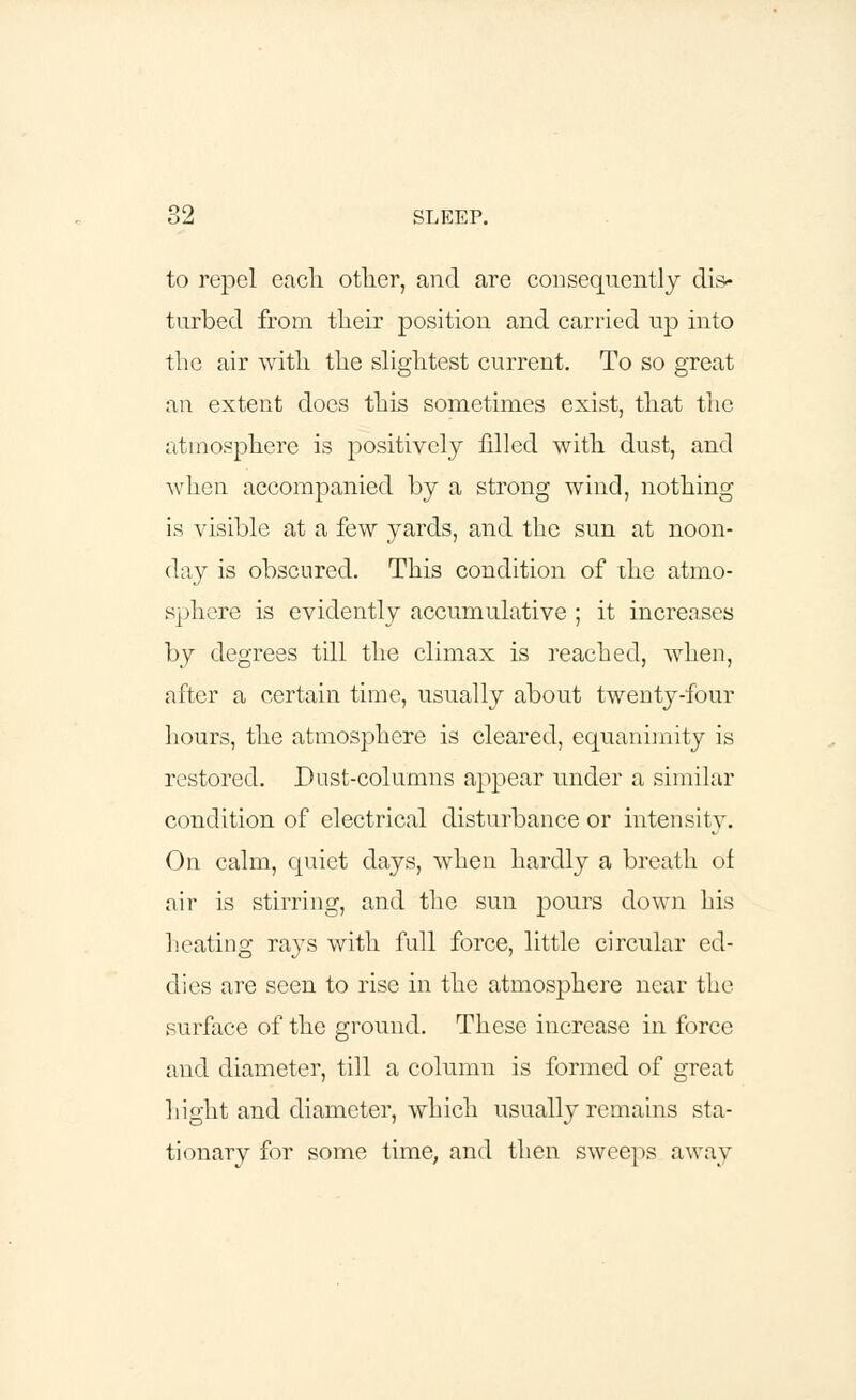 to repel each other, and are consequently dis- turbed from their position and carried up into the air with the slightest current. To so great an extent does this sometimes exist, that the atmosphere is positively filled with dust, and when accompanied by a strong wind, nothing is visible at a few yards, and the sun at noon- day is obscured. This condition of the atmo- sphere is evidently accumulative ; it increases by degrees till the climax is reached, when, after a certain time, usually about twenty-four hours, the atmosphere is cleared, equanimity is restored. Dust-columns appear under a similar condition of electrical disturbance or intensity. On calm, quiet days, when hardly a breath of air is stirring, and the sun pours down his heating rays with full force, little circular ed- dies are seen to rise in the atmosphere near the surface of the ground. These increase in force and diameter, till a column is formed of great hight and diameter, which usually remains sta- tionary for some time, and then sweeps away