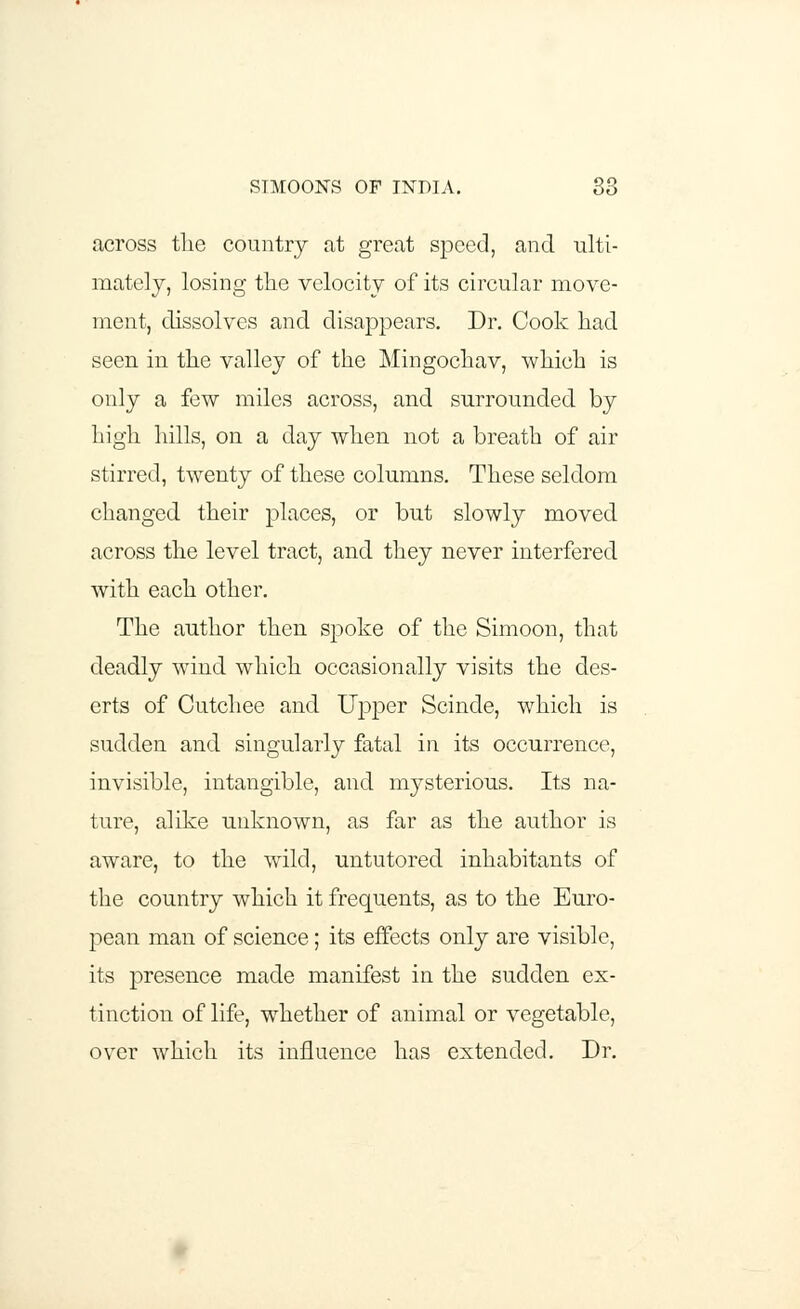 across tlie country at great speed, and ulti- mately, losing the velocity of its circular move- ment, dissolves and disappears. Dr. Cook had seen in the valley of the Mingochav, which is only a few miles across, and surrounded, by high hills, on a day when not a breath of air stirred, twenty of these columns. These seldom changed their places, or but slowly moved across the level tract, and they never interfered, with each other. The author then spoke of the Simoon, that deadly wind which occasionally visits the des- erts of Cutchee and Upper Scinde, which is sudden and singularly fatal in its occurrence, invisible, intangible, and mysterious. Its na- ture, alike unknown, as far as the author is aware, to the wild, untutored inhabitants of the country which it frequents, as to the Euro- pean man of science; its effects only are visible, its presence made manifest in the sudden ex- tinction of life, whether of animal or vegetable, over which its influence has extended. Dr.