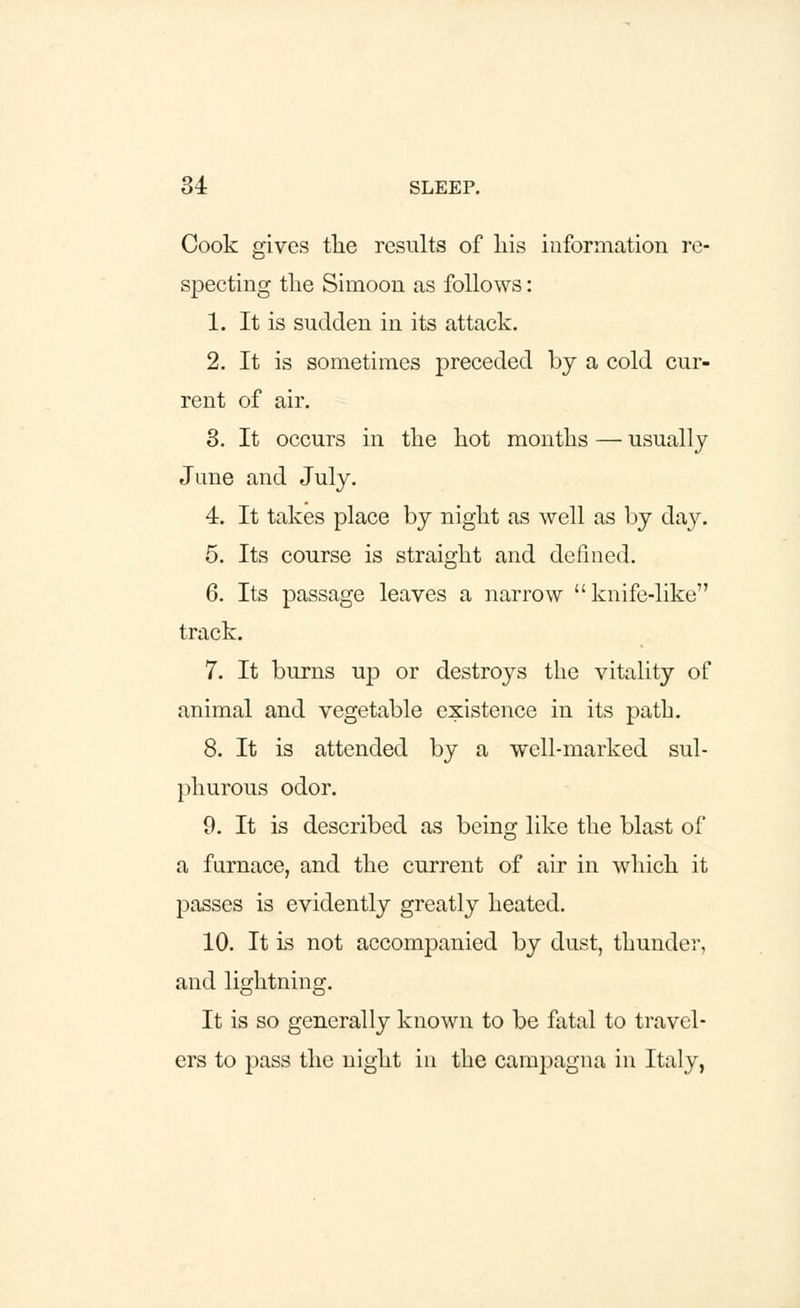 Cook gives the results of his information re- specting the Simoon as follows: 1. It is sudden in its attack. 2. It is sometimes preceded by a cold cur- rent of air. 3. It occurs in the hot months — usually June and July. 4. It takes place by night as well as by day. 5. Its course is straight and defined. 6. Its passage leaves a narrow knife-like track. 7. It burns up or destroys the vitality of animal and vegetable existence in its path. 8. It is attended by a well-marked sul- phurous odor. 9. It is described as being like the blast of a furnace, and the current of air in which it passes is evidently greatly heated. 10. It is not accompanied by dust, thunder, and lightning. It is so generally known to be fatal to travel- ers to pass the night in the campagna in Italy,