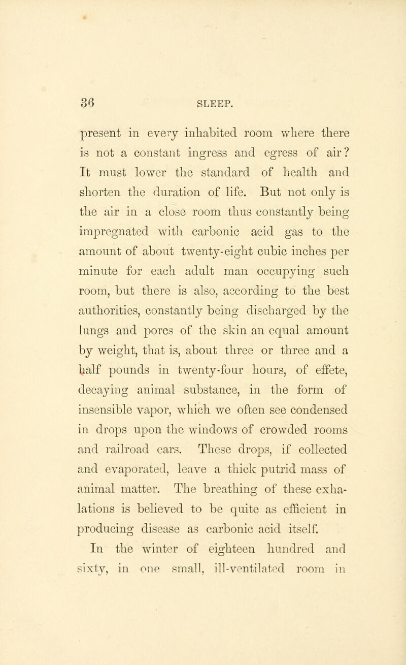 present in every inhabited room where there is not a constant ingress and egress of air? It must lower the standard of health and shorten the duration of life. But not only is the air in a close room thus constantly being- impregnated with carbonic acid gas to the amount of about twenty-eight cubic inches per minute for each adult man occupying such room, but there is also, according to the best authorities, constantly being discharged by the lungs and pores of the skin an equal amount by weight, that is, about three or three and a half pounds in twenty-four hours, of effete, decaying animal substance, in the form of insensible vapor, which we often see condensed in drops upon the windows of crowded rooms and railroad cars. These drops, if collected and evaporated, leave a thick putrid mass of animal matter. The breathing of these exha- lations is believed to be quite as efficient in producing disease as carbonic acid itself. In the winter of eighteen hundred and sixty, in one small, ill-ventilated room in