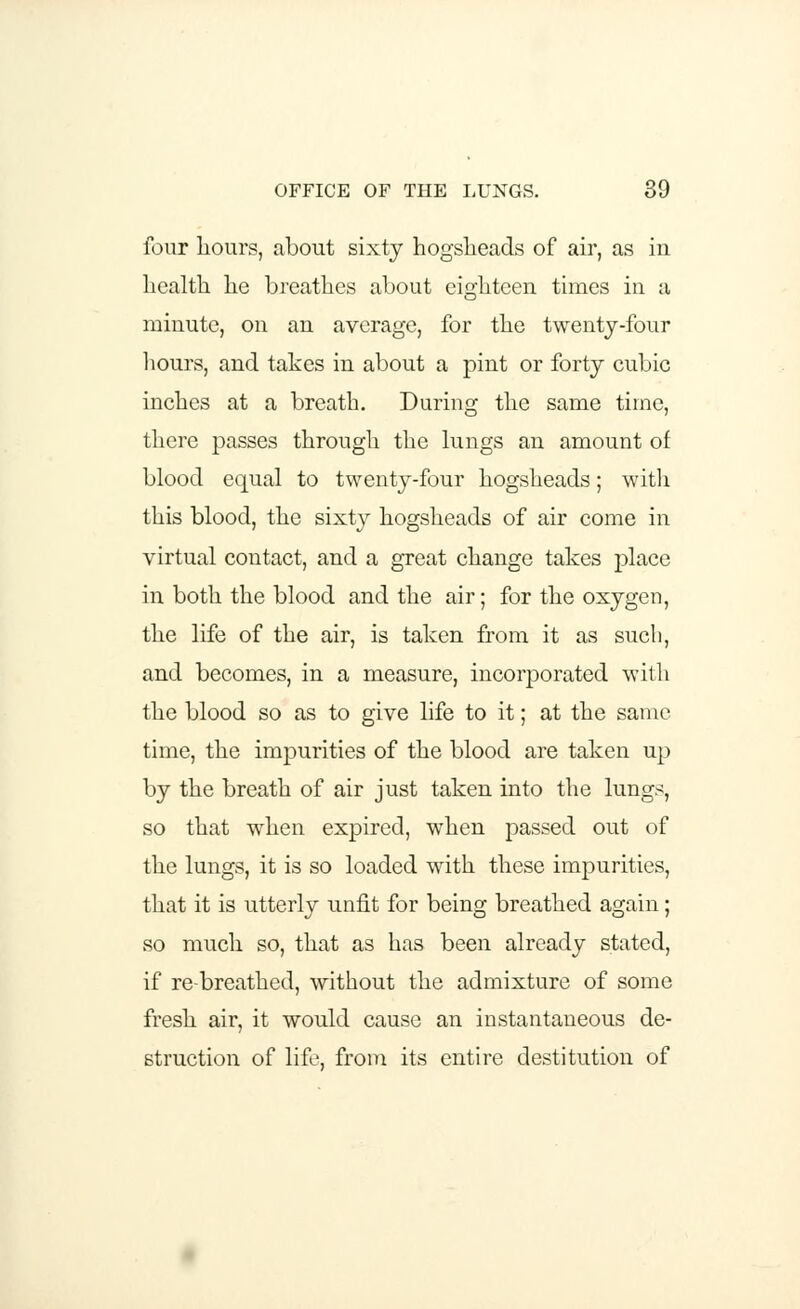 four hours, about sixty hogsheads of air, as in health he breathes about eighteen times in a minute, on an average, for the twenty-four hours, and takes in about a pint or forty cubic inches at a breath. During the same time, there passes through the lungs an amount of blood equal to twenty-four hogsheads; with this blood, the sixty hogsheads of air come in virtual contact, and a great change takes place in both the blood and the air; for the oxygen, the life of the air, is taken from it as such, and becomes, in a measure, incorporated with the blood so as to give life to it; at the same time, the impurities of the blood are taken up by the breath of air just taken into the lungs, so that when expired, when passed out of the lungs, it is so loaded with these impurities, that it is utterly unfit for being breathed again; so much so, that as has been already stated, if re-breathed, without the admixture of some fresh air, it would cause an instantaneous de- struction of life, from its entire destitution of