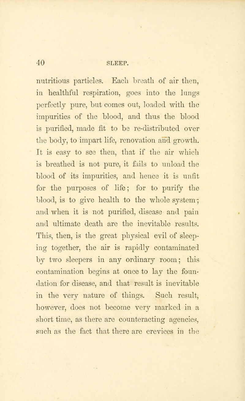 nutritious particles. Eacli breath of air then, in healthful respiration, goes into the lungs perfectly pure, but comes out, loaded with the impurities of the blood, and thus the blood is purified, made fit to be re-distributed over the body, to impart life, renovation and growth. It is easy to see then, that if the air which is breathed is not pure, it fails to unload the blood of its impurities, and hence it is unfit for the purposes of life; for to purify the blood, is to give health to the whole system-; and when it is not purified, disease and pain and ultimate death are the inevitable results. This, then, is the great physical evil of sleep- ing together, the air is rapidly contaminated by two sleepers in any ordinary room; this contamination begins at once to lay the foun- dation for disease, and that result is inevitable in the very nature of things. Such result, however, does not become very marked in a short time, as there are counteracting agencies, such as the fact that there are crevices in the