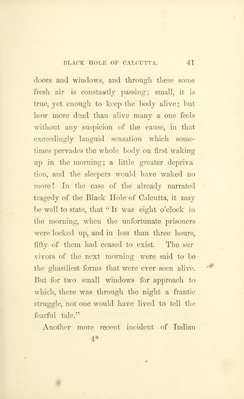 doors and windows, and through these some fresh air is constantly passing; small, it is true, yet enough to keep the body alive; but how more dead than alive many a one feels without any suspicion of the cause, in that exceedingly languid sensation which some- times pervades the whole body on first waking up in the morning; a little greater depriva tion, and the sleepers would have waked no more! In the case of the already narrated tragedy of the Black Hole of Calcutta, it may be well to state, that It was eight o'clock in the morning, when the unfortunate prisoners were locked up, and in less than three hours, fifty of them had ceased to exist. The sur vivors of the next morning were said to be the ghastliest forms that were ever seen alive. But for two small windows for approach to which, there was through the night a frantic struggle, not one would have lived to tell the fearful tale. Another more recent incident of Indian 4*