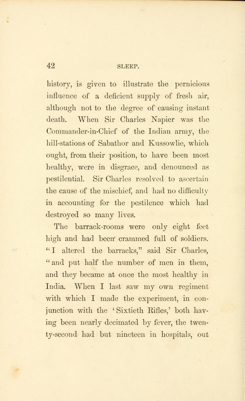 history, is given to illustrate the pernicious influence of a deficient supply of fresh air, although not to the degree of causing instant death. When Sir Charles Napier was the Commander-in-Chief of the Indian army, the hill-stations of Sabathor and Kussowlie, which ought, from their position, to have been most healthy, were in disgrace, and denounced as pestilential. Sir Charles resolved to ascertain the cause of the mischief, and had no difficult y in accounting for the pestilence which had destroyed so many lives. The barrack-rooms were only eight feet high and had been* crammed full of soldiers.  I altered the barracks, said Sir Charles,  and put half the number of men in them, and they became at once the most healthy in India. When I last saw my own regiment with which I made the experiment, in con- junction with the 'Sixtieth Eifles,' both hav- ing been nearly decimated by fever, the twen- ty-second had but nineteen in hospitals, out