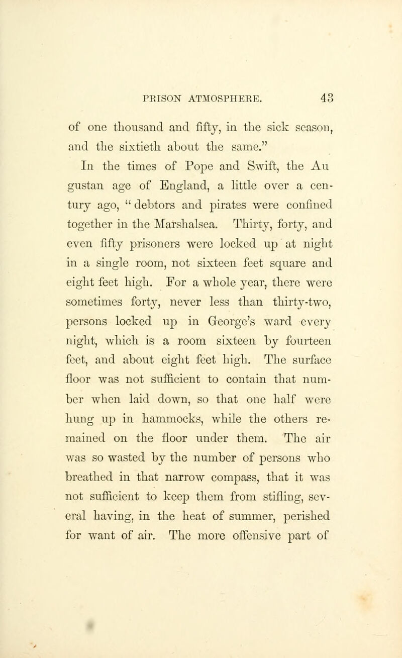 of one thousand and fifty, in the sick season, and the sixtieth about the same. In the times of Pope and Swift, the Au gustan age of England, a little over a cen- tury ago,  debtors and pirates were confined together in the Marshalsea. Thirty, forty, and even fifty prisoners were locked up at night in a single room, not sixteen feet square and eight feet high. For a whole year, there were sometimes forty, never less than thirty-two, persons locked up in George's ward every night, which is a room sixteen by fourteen feet, and about eight feet high. The surface floor was not sufficient to contain that num- ber when laid down, so that one half were hung up in hammocks, while the others re- mained on the floor under them. The air was so wasted by the number of persons who breathed in that narrow compass, that it was not sufficient to keep them from stifling, sev- eral having, in the heat of summer, perished for want of air. The more offensive part of