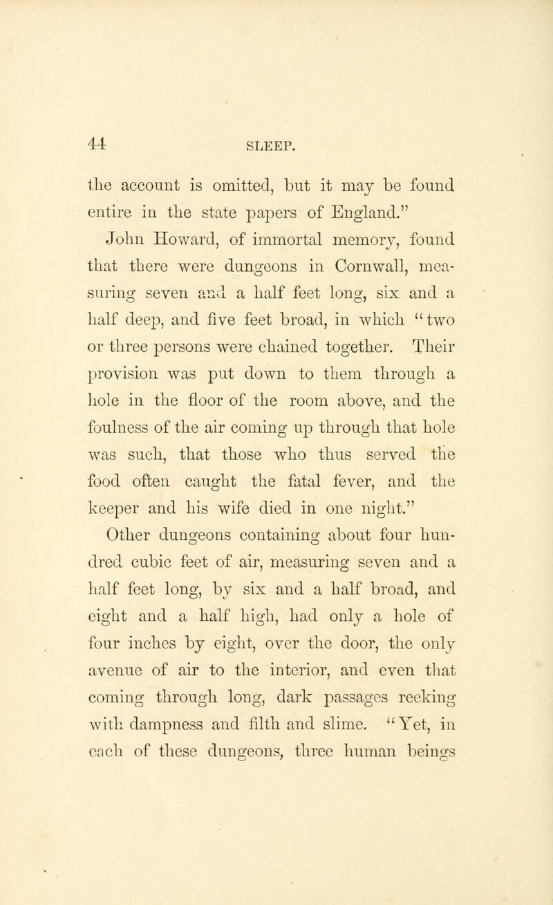 the account is omitted, but it may be found entire in the state papers of England. John Howard, of immortal memory, found that there were dungeons in Cornwall, mea- suring seven and a half feet long, six. and a half deep, and five feet broad, in which two or three persons were chained together. Their provision was put down to them through a hole in the floor of the room above, and the foulness of the air coming up through that hole was such, that those who thus served the food often caught the fatal fever, and the keeper and his wife died in one night. Other dungeons containing about four hun- dred cubic feet of air, measuring seven and a half feet long, by six and a half broad, and eight and a half high, had only a hole of four inches by eight, over the door, the only avenue of air to the interior, and even that coming through long, dark passages reeking with dampness and filth and slime. Yet, in each of these dungeons, three human beings