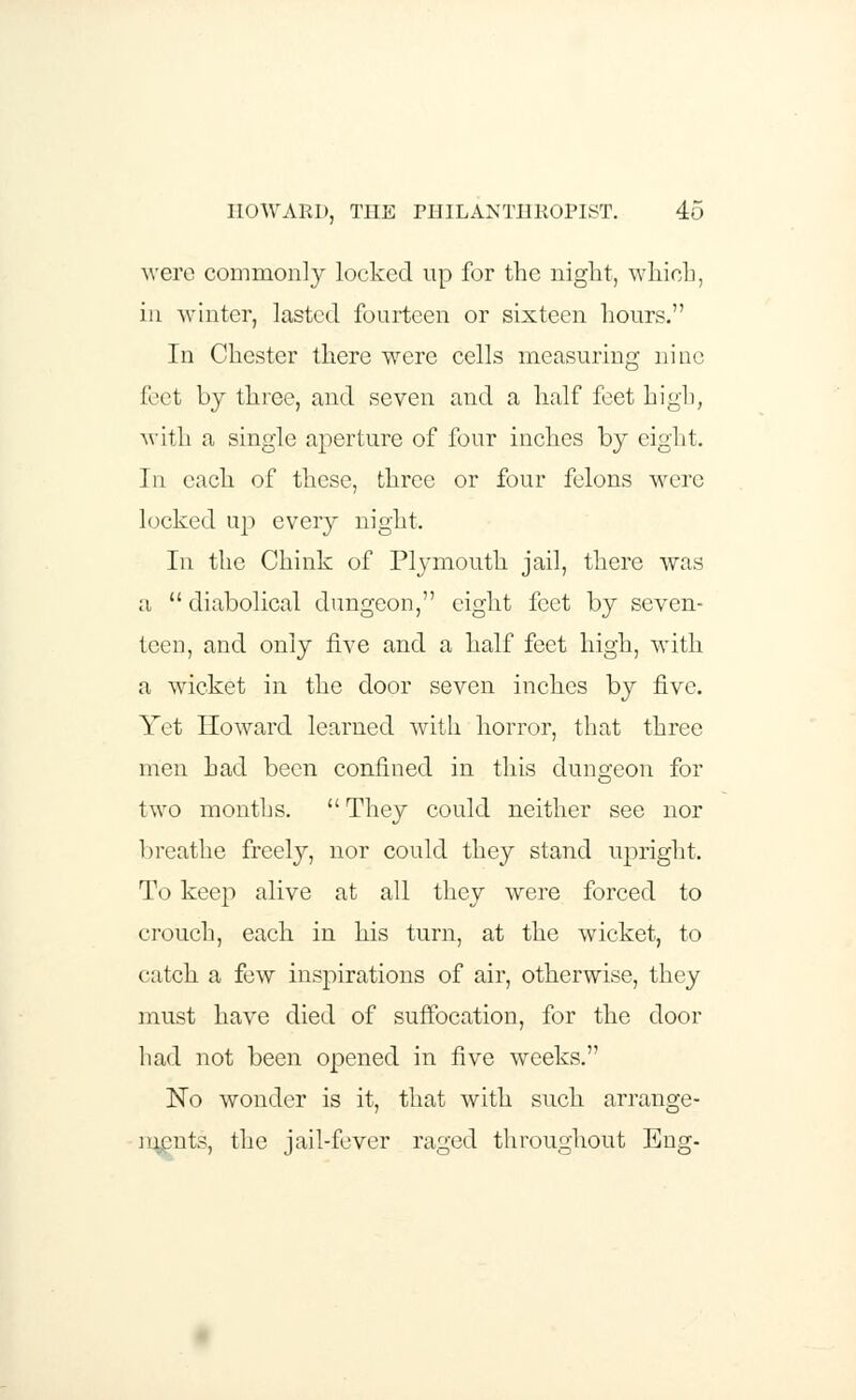 were commonly locked up for the night, which, in winter, lasted fourteen or sixteen hours. In Chester there were cells measuring nine feet by three, and seven and a half feet high, with a single aperture of four inches by eight. In each of these, three or four felons were locked up every night. In the Chink of Plymouth jail, there was ;i diabolical dungeon, eight feet by seven- teen, and only five and a half feet high, with a wicket in the door seven inches by five. Yet Howard learned with horror, that three men had been confined in this dungeon for two months. They could neither see nor breathe freely, nor could they stand upright. To keep alive at all they were forced to crouch, each in his turn, at the wicket, to catch a few inspirations of air, otherwise, they must have died of suffocation, for the door had not been opened in five weeks. No wonder is it, that with such arrange- ments, the jail-fever raged throughout Eng-