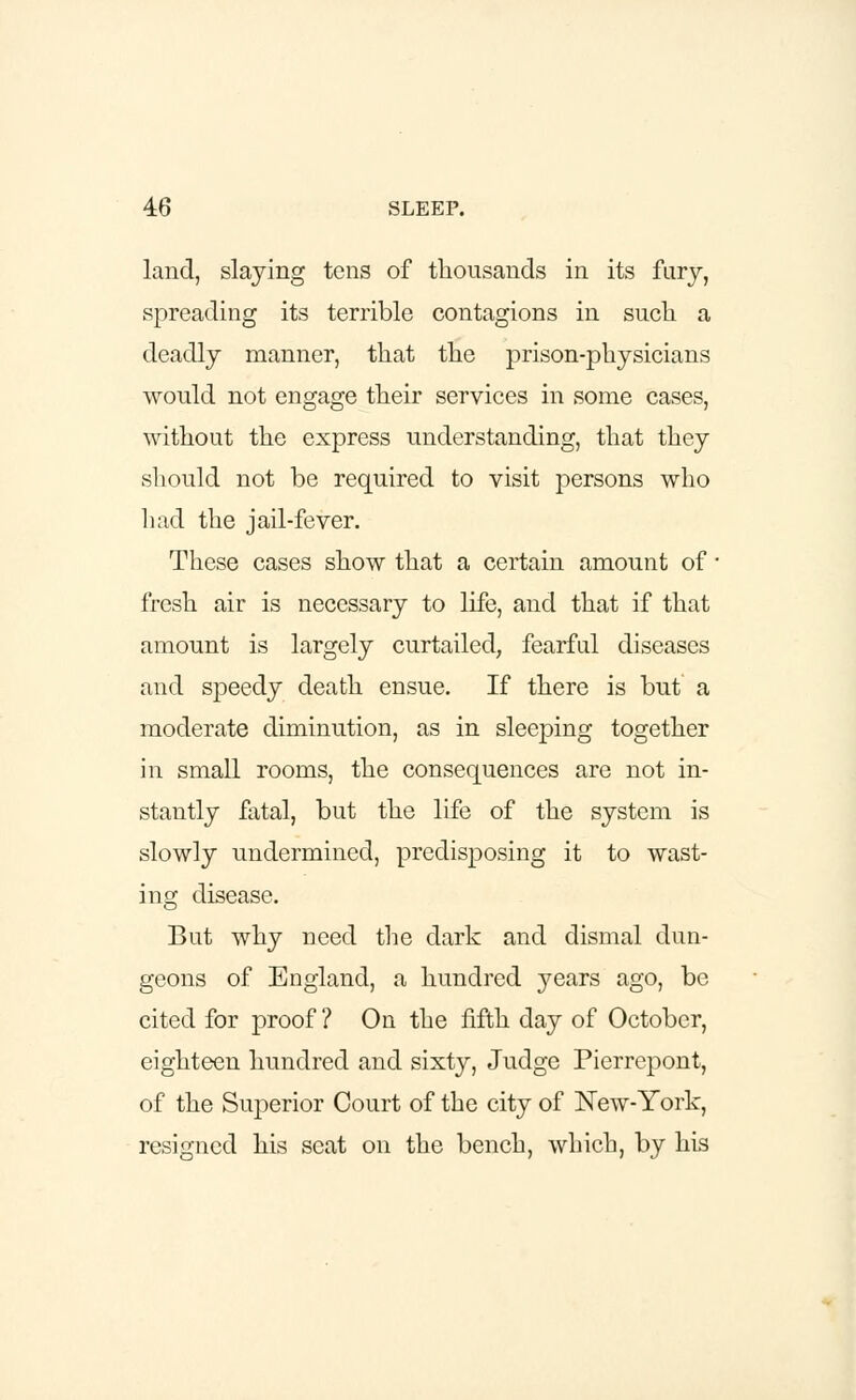 land, slaying tens of thousands in its fury, spreading its terrible contagions in such a deadly manner, that the prison-physicians would not engage their services in some cases, without the express understanding, that they should not be required to visit persons who had the jail-fever. These cases show that a certain amount of ■ fresh air is necessary to life, and that if that amount is largely curtailed, fearful diseases and speedy death ensue. If there is but a moderate diminution, as in sleeping together in small rooms, the consequences are not in- stantly fatal, but the life of the system is slowly undermined, predisposing it to wast- ing; disease. But why need the dark and dismal dun- geons of England, a hundred years ago, be cited for proof ? On the fifth day of October, eighteen hundred and sixty, Judge Pierrepont, of the Superior Court of the city of New-York, resigned his seat on the bench, which, by his