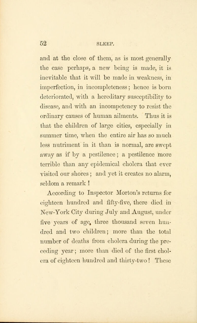 and at the close of them, as is most generally the case perhaps; a new being is made, it is inevitable that it will be made in weakness, in imperfection, in incompleteness; hence is born deteriorated, with a hereditary susceptibility to disease, and with an incompetency to resist the ordinary causes of human ailments. Thus it is that the children of large cities, especially in summer time, when the entire air has so much less nutriment in it than is normal, are swept away as if by a pestilence; a pestilence more terrible than any epidemical cholera that ever visited our shores ; and yet it creates no alarm, seldom a remark ! According to Inspector Morton's returns for eighteen hundred and fifty-five, there died in New-York City during July and August, under five years of age, three thousand seven hun- dred and two children; more than the total number of deaths from cholera during the pre- ceding year; more than died of the first chol- era of eighteen hundred and thirty-two ! These