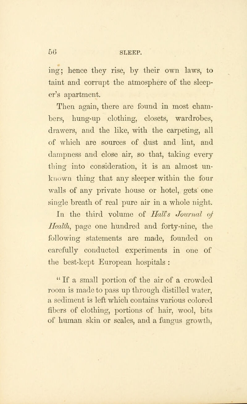 ing; hence they rise, by their own laws, to taint and corrupt the atmosphere of the sleep- er's apartment. Then again, there are found in most cham- bers, hung-up clothing, closets, wardrobes, drawers, and the like, with the carpeting, all of which are sources of dust and lint, and dampness and close air, so that, taking every thing into consideration, it is an almost un- known thing that any sleeper within the four walls of any private house or hotel, gets' one single breath of real pure air in a whole night. In the third volume of HalVs Journal of Health, page one hundred and forty-nine, the following statements are made, founded on carefully conducted experiments in one of the best-kept European hospitals : If a small portion of the air of a crowded room is made to pass up through distilled water, a sediment is left which contains various colored fibers of clothing, portions of hair, wool, bits of human skin or scales, and a fungus growth.