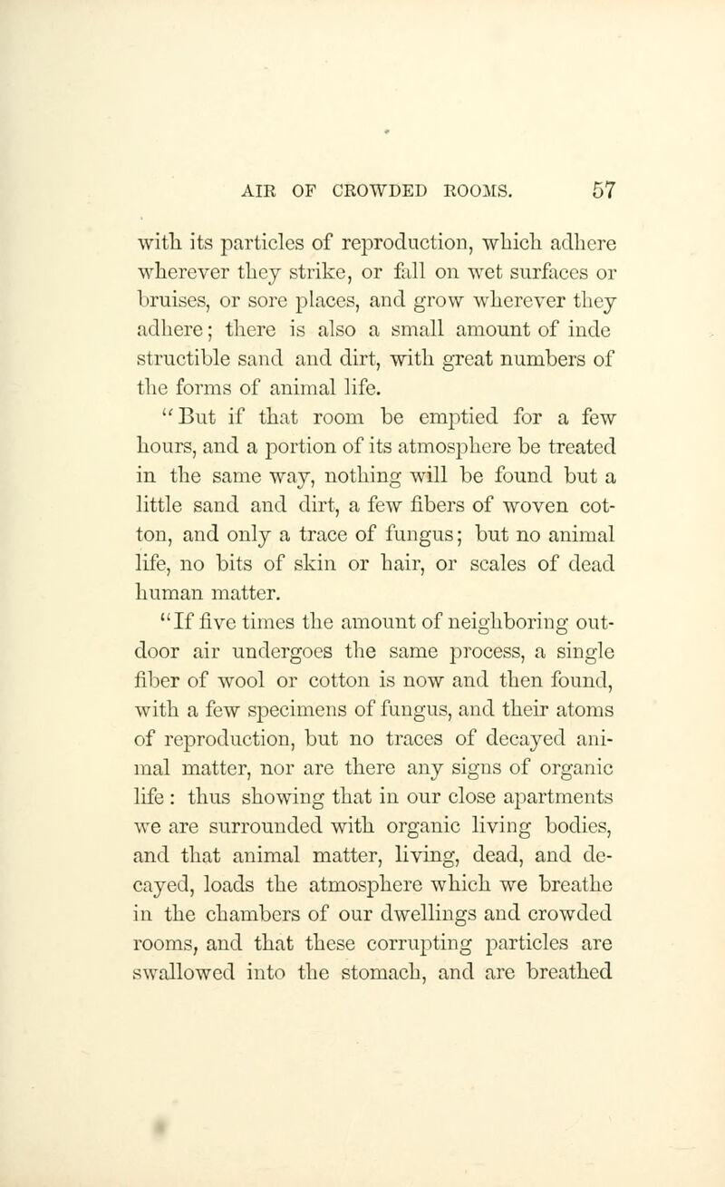 with its particles of reproduction, which adhere wherever they strike, or fall on wet surfaces or bruises, or sore places, and grow wherever they adhere; there is also a small amount of inde structible sand and dirt, with great numbers of the forms of animal life. But if that room be emptied for a few hours, and a portion of its atmosphere be treated in the same way, nothing will be found but a little sand and dirt, a few fibers of woven cot- ton, and only a trace of fungus; but no animal life, no bits of skin or hair, or scales of dead human matter. If five times the amount of neighboring out- door air undergoes the same process, a single fiber of wool or cotton is now and then found, with a few specimens of fungus, and their atoms of reproduction, but no traces of decayed ani- mal matter, nor are there any signs of organic life : thus showing that in our close apartments we are surrounded with organic living bodies, and that animal matter, living, dead, and de- cayed, loads the atmosphere which we breathe in the chambers of our dwellings and crowded rooms, and that these corrupting particles are swallowed into the stomach, and are breathed