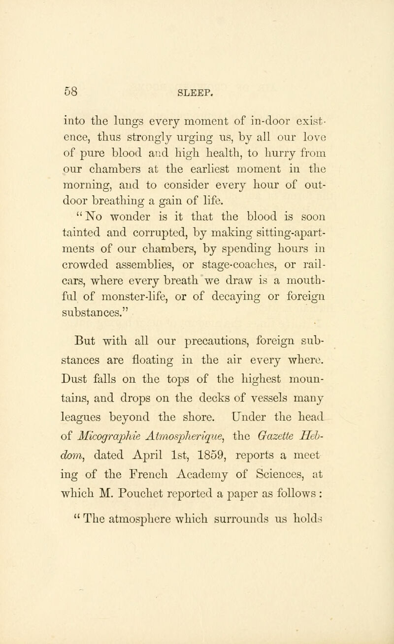 into the lungs every moment of in-door exist- ence, thus strongly urging us, by all our love of pure blood and high health, to hurry from our chambers at the earliest moment in the morning, and to consider every hour of out- door breathing a gain of life.  No wonder is it that the blood is soon tainted and corrupted, by making sitting-apart- ments of our chambers, by spending hours in crowded assemblies, or stage-coaches, or rail- cars, where every breath we draw is a mouth- ful of monster-life, or of decaying or foreign substances. But with all our precautions, foreign sub- stances are floating in the air every where. Dust falls on the tops of the highest moun- tains, and drops on the decks of vessels many leagues beyond the shore. Under the head of Micographie Atmospherique, the Gazette Heh- dom, dated April 1st, 1859, reports a meet ing of the French Academy of Sciences, at which M. Pouchet reported a paper as follows :  The atmosphere which surrounds us hold-