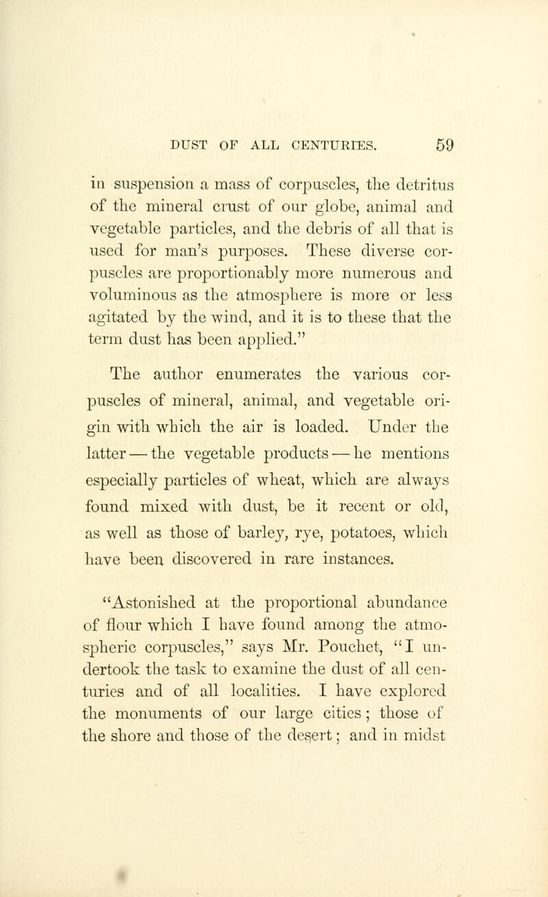 iii suspension a mass of corpuscles, the detritus of the mineral crust of our globe, animal and vegetable particles, and the debris of all that is used for man's purposes. These diverse cor- puscles are proportionably more numerous and voluminous as the atmosphere is more or less agitated by the wind, and it is to these that the term dust has been applied. The author enumerates the various cor- puscles of mineral, animal, and vegetable ori- gin with which the air is loaded. Under the latter — the vegetable products — he mentions especially particles of wheat, which are always found mixed with dust, be it recent or old, as well as those of barley, rye, potatoes, which have been discovered in rare instances. Astonished at the proportional abundance of flour which I have found among the atmo- spheric corpuscles, says Mr. Pouchet, I un- dertook the task to examine the dust of all cen- turies and of all localities. I have explored the monuments of our large cities ; those of the shore and those of the desert; and in midst