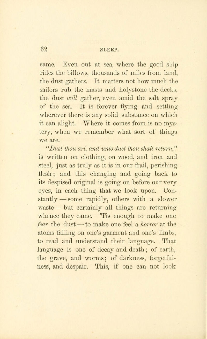 same. Even out at sea, where the good ship rides the billows, thousands of miles from land, the dust gathers. It matters not how much the sailors rub the masts and holystone the decks, the dust will gather, even amid the salt spray of the sea. It is forever flying and settling wherever there is any solid substance on which it can alight. Where it comes from is no mys- tery, when we remember what sort of things we are. Dust thou art, and unto dust thou shalt return is written on clothing, on wood, and iron and steel, just as truly as it is in our frail, perishing flesh ; and this changing and going back to its despised original is going on before our very eyes, in each thing that we look upon. Con- stantly— some rapidly, others with a slower waste—'but certainly all things are returning whence they came. 'Tis enough to make one fear the dust — to make one feel a horror at the atoms falling on one's garment and one's limbs, to read and understand their language. That language is one of decay and death; of earth, the grave, and worms; of darkness, forgetful- ness, and despair. This, if one can not look