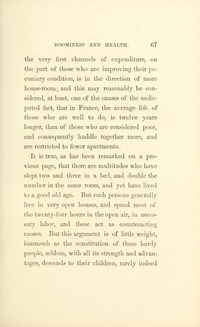 ROOMINESS AND HEALTH. 07 the very first channels of expenditure, on the part of those who are improving their pe- cuniary condition, is in the direction of more house-room; and this may reasonably be con- sidered, at least, one of the causes of the undis- puted fact, that in France, the average life of those who are well to do, is twelve years longer, than of those who are considered poor, and consequently huddle together more, and are restricted to fewer apartments. It is true, as has been remarked on a pre- vious page, that there are multitudes who have slept two and three in a bed, and double the number in the same room, and yet have lived to a good old age. But such persons generally live in very open houses, and spend most of the twenty-four hours in the open air, in neces- sary labor, and these act as counteracting causes. But this argument is of little weight, inasmuch as the constitution of these hardy people, seldom, with all its strength and advan- tages, descends to their children, rarely indeed