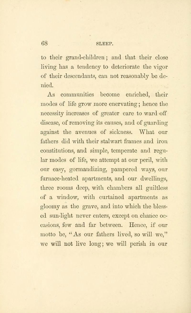 to their grand-ciiildren; and that their close living has a tendency to deteriorate the vigor of their descendants, can not reasonably be de- nied. As communities become enriched, their modes of life grow more enervating ; hence the necessity increases of greater care to ward off disease, of removing its causes, and of guarding against the avenues of sickness. What our fathers did with their stalwart frames and iron constitutions, and simple, temperate and regu- lar modes of life, we attempt at our peril, with our easy, gormandizing, pampered ways, our furnace-heated apartments, and our dwellings, three rooms deep, with chambers all guiltless of a window, with curtained apartments as gloomy as the grave, and into which the bless- ed sun-light never enters, except on chance oc- casions, few and far between. Hence, if our motto be, As our fathers lived, so will we, we will not live long; we will perish in our