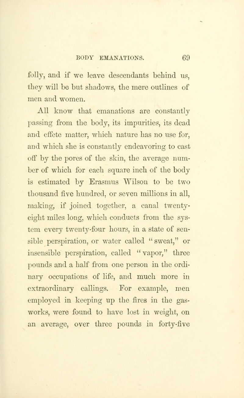 folly, and if we leave descendants behind us, they will be but shadows, the mere outlines of men and women. All know that emanations are constantly ] Kissing from the body, its impurities, its dead and effete matter, which nature has no use for, and which she is constantly endeavoring to cast off by the pores of the skin, the average num- ber of which for each square inch of the body is estimated by Erasmus Wilson to be two thousand five hundred, or seven millions in all, making, if joined together, a canal twenty- eight miles long, which conducts from the sys- tem every twenty-four hours, in a state of sen- sible perspiration, or water called  sweat, or insensible perspiration, called  vapor, three pounds and a half from one person in the ordi- nary occupations of life, and much more in extraordinary callings. For example, men employed in keeping up the fires in the gas- works, were found to have lost in weight, on an average, over three pounds in forty-five