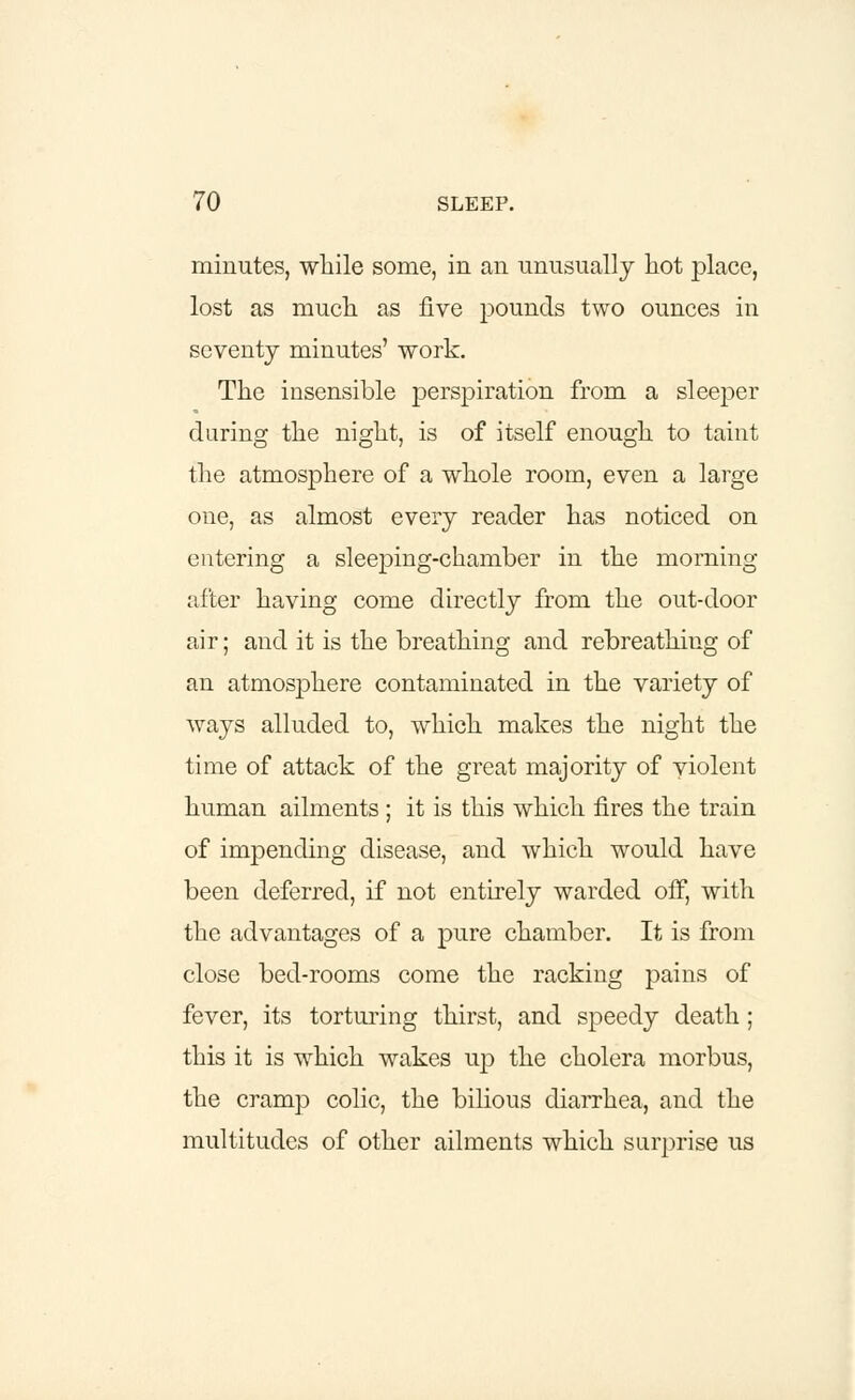 minutes, while some, in an unusually hot place, lost as much as five pounds two ounces in seventy minutes' work. The insensible perspiration from a sleeper during the night, is of itself enough to taint the atmosphere of a whole room, even a large one, as almost every reader has noticed on entering a sleeping-chamber in the morning after having come directly from the out-door air; and it is the breathing and rebreathing of an atmosphere contaminated in the variety of ways alluded to, which makes the night the time of attack of the great majority of violent human ailments ; it is this which fires the train of impending disease, and which would have been deferred, if not entirely warded off, with the advantages of a pure chamber. It is from close bed-rooms come the racking pains of fever, its torturing thirst, and speedy death; this it is which wakes up the cholera morbus, the cramp colic, the bilious diarrhea, and the multitudes of other ailments which surprise us