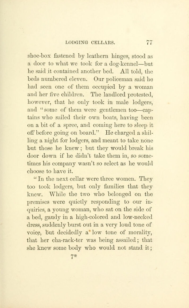 slioe-box fastened by leathern hinges, stood as a door to what we took for a dog-kennel—but he said it contained another bed. All told, the beds numbered eleven. Our policeman said he had seen one of them occupied by a woman and her five children. The landlord protested, however, that he only took in male lodgers, and some of them were gentlemen too—cap- tains who sailed their own boats, having been on a bit of a spree, and coming here to sleep it off before going on board. He charged a shil- ling a night for lodgers, and meant to take none but those he knew; but they would break his door down if he didn't take them in, so some- times his company wasn't so select as he would choose to have it.  In the next cellar were three women. They too took lodgers, but only families that they knew. While the two who belonged on the premises were quietly responding to our in- quiries, a young woman, who sat on the side of a bed, gaudy in a high-colored and low-necked dress, suddenly burst out in a very loud tone of voice, but decidedly a* low tone of morality, that her cha-rack-ter was being assailed; that she knew some body who would not stand it; 7*