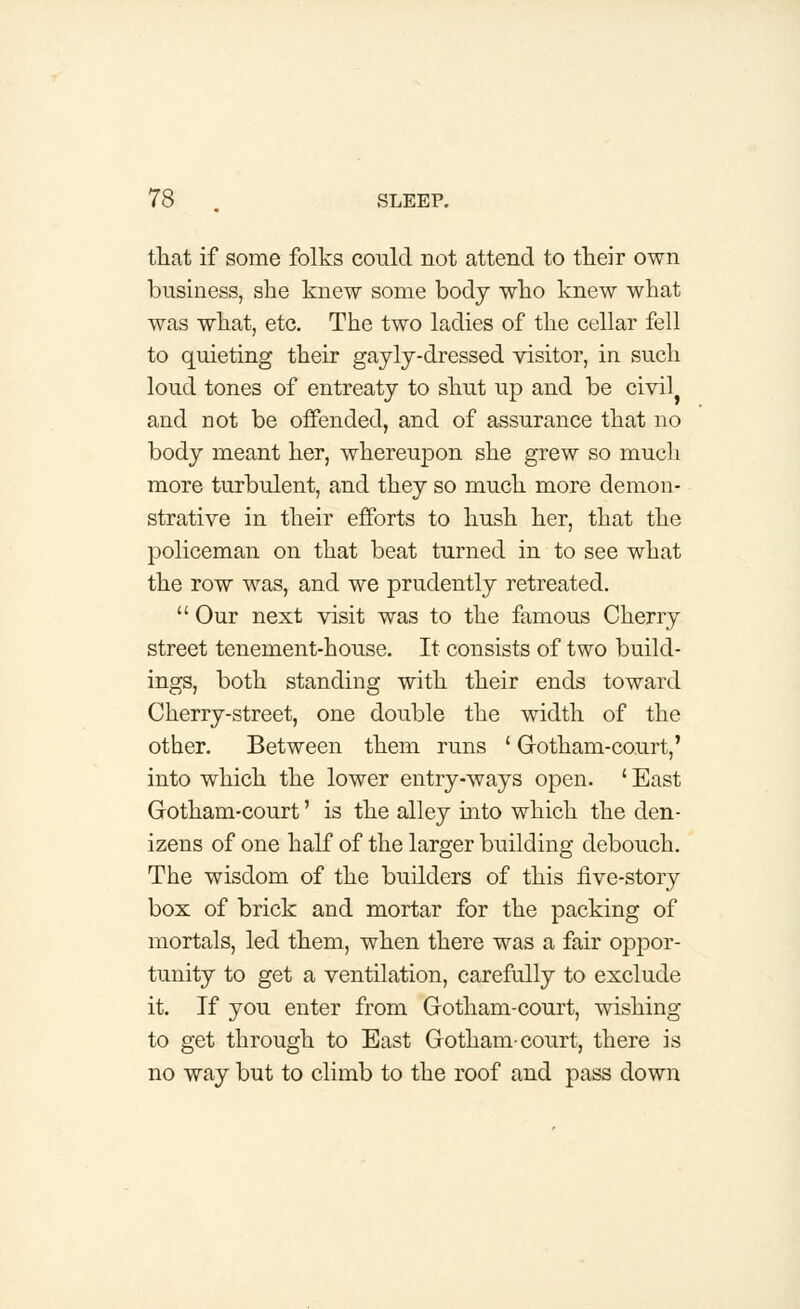 that if some folks could not attend to their own business, she knew some body who knew what was what, etc. The two ladies of the cellar fell to quieting their gayly-dressed visitor, in such loud tones of entreaty to shut up and be civil} and not be offended, and of assurance that no body meant her, whereupon she grew so much more turbulent, and they so much more demon- strative in their efforts to hush her, that the policeman on that beat turned in to see what the row was, and we prudently retreated.  Our next visit was to the famous Cherry street tenement-house. It consists of two build- ings, both standing with their ends toward Cherry-street, one double the width of the other. Between them runs ' Gotham-court,' into which the lower entry-ways open. ' East Gotham-court' is the alley into which the den- izens of one half of the larger building debouch. The wisdom of the builders of this five-story box of brick and mortar for the packing of mortals, led them, when there was a fair oppor- tunity to get a ventilation, carefully to exclude it. If you enter from Gotham-court, wishing to get through to East Gotham-court, there is no way but to climb to the roof and pass down