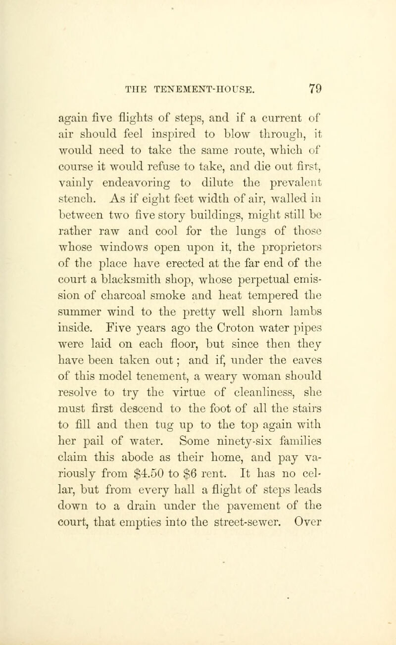again five flights of steps, and if a current of air should feel inspired to blow through, it would need to take the same route, which of course it would refuse to take, and die out first, vainly endeavoring to dilute the prevalent stench. As if eight feet width of air, walled in between two five story buildings, might still be rather raw and cool for the lungs of those whose windows open upon it, the proprietors of the place have erected at the far end of the court a blacksmith shop, whose perpetual emis- sion of charcoal smoke and heat tempered the summer wind to the pretty well shorn lambs inside. Five years ago the Croton water pipes were laid on each floor, but since then they have been taken out; and if, under the eaves of this model tenement, a weary woman should resolve to try the virtue of cleanliness, she must first descend to the foot of all the stairs to fill and then tug up to the top again with her pail of water. Some ninety-six families claim this abode as their home, and pay va- riously from $4.50 to $6 rent. It has no cel- lar, but from every hall a flight of steps leads down to a drain under the pavement of the court, that empties into the street-sewer. Over