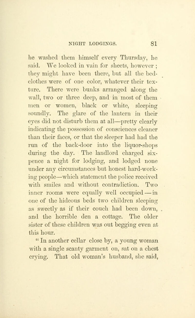 lie washed tliem himself every Thursday, he said. AVe looked in vain for sheets, however ; they might have been there, but all the bed- clothes were of one color, whatever their tex- ture. There were bunks arranged along the wall, two or three deep, and in most of them men or women, black or white, sleeping soundly. The glare of the lantern in their eyes did not disturb them at all—pretty clearly indicating the possession of consciences cleaner than their faces, or that the sleeper had had the run of the back-door into the liquor-shops during the day. The landlord charged six- pence a night for lodging, and lodged none under any circumstances but honest hard-work- ing people—which statement the police received with smiles and without contradiction. Two inner rooms were equally well occupied — in one of the hideous beds two children sleeping as sweetly as if their couch had been down, and the horrible den a cottage. The older sister of these children was out begging even at this hour.  In another cellar close by, a young woman with a single scanty garment on, sat on a chest crying. That old woman's husband, she said,