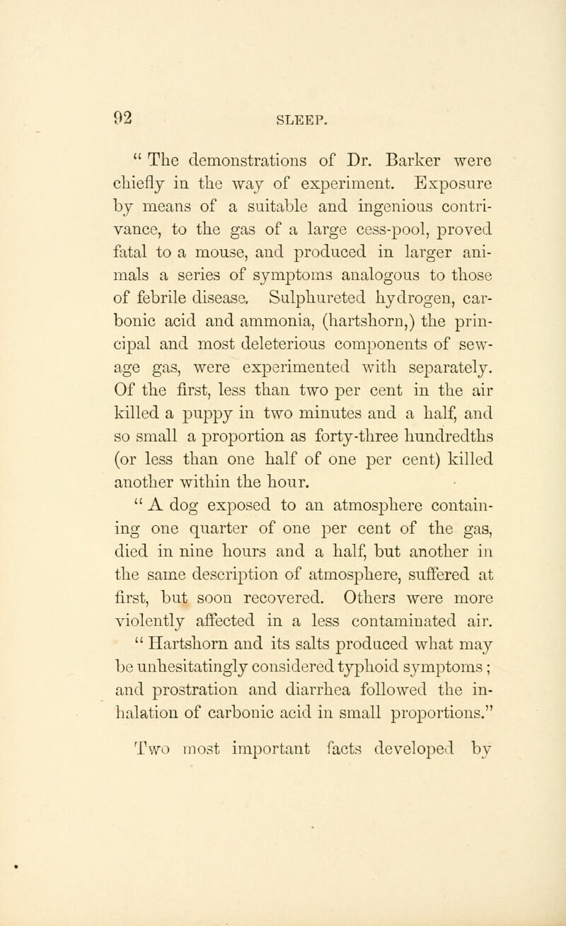  The demonstrations of Dr. Barker were chiefly in the way of experiment. Exposure by means of a suitable and ingenious contri- vance, to the gas of a large cess-pool, proved fatal to a mouse, and produced in larger ani- mals a series of symptoms analogous to those of febrile disease. Sulphureted hydrogen, car- bonic acid and ammonia, (hartshorn,) the prin- cipal and most deleterious components of sew- age gas, were experimented with separately. Of the first, less than two per cent in the air killed a puppy in two minutes and a half, and so small a proportion as forty-three hundredths (or less than one half of one per cent) killed another within the hour.  A dog exposed to an atmosphere contain- ing one quarter of one per cent of the gas, died in nine hours and a half, but another in the same description of atmosphere, suffered at first, but soon recovered. Others were more violently affected in a less contaminated air.  Hartshorn and its salts produced what may be unhesitatingly considered typhoid symptoms; and prostration and diarrhea followed the in- halation of carbonic acid in small proportions. Two most important facts developed by
