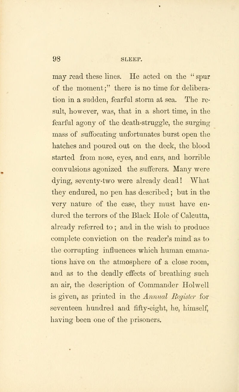 may read these lines. He acted on the  spur of the moment; there is no time for delibera- tion in a sudden, fearful storm at sea. The re- sult, however, was, that in a short time, in the fearful agony of the death-struggle, the surging mass of suffocating unfortunates burst open the hatches and poured out on the deck, the blood started from nose, eyes, and ears, and horrible convulsions agonized the sufferers. Many were dying, seventy-two were already dead! What they endured, no pen has described; but in the very nature of the case, they must have en- dured the terrors of the Black Hole of Calcutta, already referred to; and in the wish to produce complete conviction on the reader's mind' as to the corrupting influences which human emana- tions have on the atmosphere of a close room, and as to the deadly effects of breathing such an air, the description of Commander Holwell is given, as printed in the Annual Register for seventeen hundred and fifty-eight, he, himself, having been one of the prisoners.