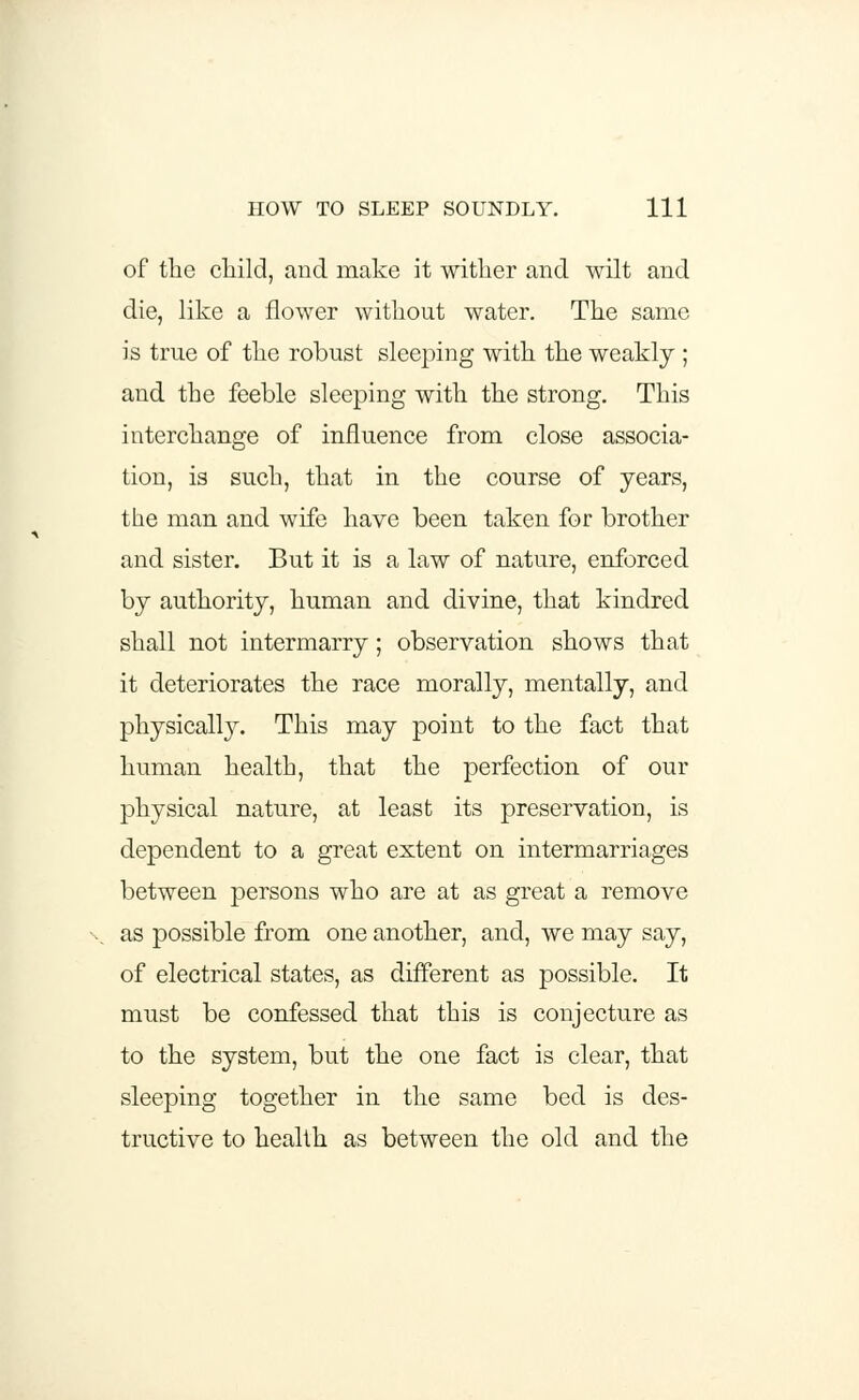 of the child, and make it wither and wilt and die, like a flower without water. The same is true of the robust sleeping with the weakly ; and the feeble sleeping with the strong. This interchange of influence from close associa- tion, is such, that in the course of years, the man and wife have been taken for brother and sister. But it is a law of nature, enforced by authority, human and divine, that kindred shall not intermarry; observation shows that it deteriorates the race morally, mentally, and physically. This may point to the fact that human health, that the perfection of our physical nature, at least its preservation, is dependent to a great extent on intermarriages between persons who are at as great a remove as possible from one another, and, we may say, of electrical states, as different as possible. It must be confessed that this is conjecture as to the system, but the one fact is clear, that sleeping together in the same bed is des- tructive to health as between the old and the