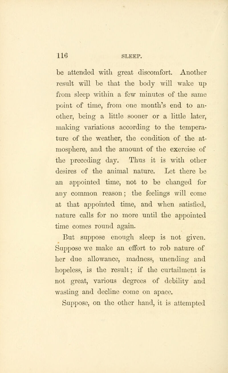 be attended with great discomfort. Another result will be that the body will wake up from sleep within a few minutes of the same point of time, from one month's end to an- other, being a little sooner or a little later, making variations according to the tempera- ture of the weather, the condition of the at- mosphere, and the amount of the exercise of the preceding day. Thus it is with other desires of the animal nature. Let there be an appointed time, not to be changed for any common reason; the feelings will come at that appointed time, and when satisfied, nature calls for no more until the appointed time comes round again. But suppose enough sleep is not given. Suppose we make an effort to rob nature of her due allowance, madness, unending and hopeless, is the result; if the curtailment is not great, various degrees of debility and wasting and decline come on apace. Suppose, on the other hand, it is attempted