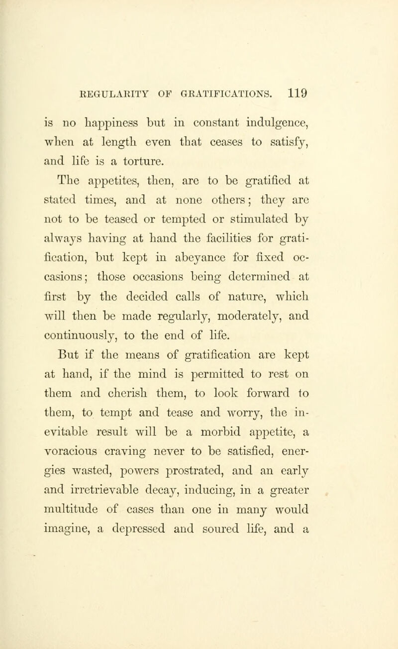 is no happiness but in constant indulgence, when at length even that ceases to satisfy, and life is a torture. The appetites, then, are to be gratified at stated times, and at none others; they are not to be teased or tempted or stimulated by always having at hand the facilities for grati- fication, but kept in abeyance for fixed oc- casions; those occasions being determined at first by the decided calls of nature, which will then be made regularly, moderately, and continuously, to the end of life. But if the means of gratification are kept at hand, if the mind is permitted to rest on them and cherish them, to look forward to them, to tempt and tease and worry, the in- evitable result will be a morbid appetite, a voracious craving never to be satisfied, ener- gies wasted, powers prostrated, and an early and irretrievable decay, inducing, in a greater multitude of cases than one in many would imagine, a depressed and soured life, and a