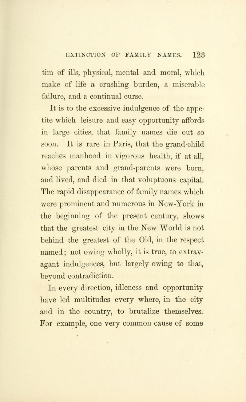 tim of ills, physical, mental and moral, which make of life a crushing burden, a miserable failure, and a continual curse. It is to the excessive indulgence of the appe- tite which leisure and easy opportunity affords in large cities, that family names die out so soon. It is rare in Paris, that the grand-child reaches manhood in vigorous health, if at all, whose parents and grand-parents were born, and lived, and died in that voluptuous capital. The rapid disappearance of family names which were prominent and numerous in New-York in the beginning of the present century, shows that the greatest city in the New World is not behind the greatest of the Old, in the respect named; not owing wholly, it is true, to extrav- agant indulgences, but largely owing to that, beyond contradiction. In every direction, idleness and opportunity have led multitudes every where, in the city and in the country, to brutalize themselves. For example, one very common cause of some