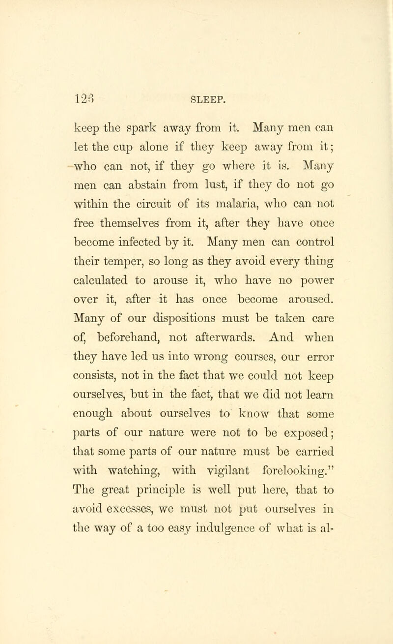 keep the spark away from it. Many men can let the cup alone if they keep away from it; who can not, if they go where it is. Many men can abstain from lust, if they do not go within the circuit of its malaria, who can not free themselves from it, after they have once become infected by it. Many men can control their temper, so long as they avoid every thing calculated to arouse it, who have no power over it, after it has once become aroused. Many of our dispositions must be taken care of, beforehand, not afterwards. And when they have led us into wrong courses, our error consists, not in the fact that we could not keep ourselves, but in the fact, that we did not learn enough about ourselves to know that some parts of our nature were not to be exposed; that some parts of our nature must be carried with watching, with vigilant forelooking. The great principle is well put here, that to avoid excesses, we must not put ourselves in the way of a too easy indulgence of what is al-